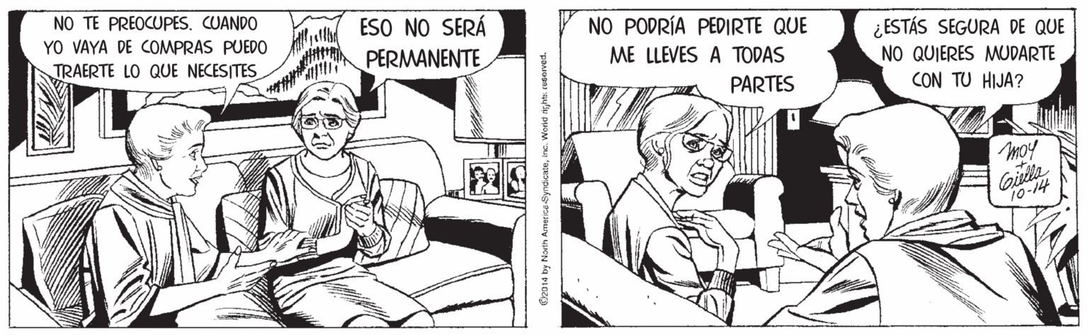 Art OCR: NO TE PREOCUPES. CUANDO ESO NO SERÁ PERMANENTE YO VAYA DE COMPRAS PUEDO NO PODRÍA PEDIRTE QUE ¿ESTÁS SEGURA DE QUE NO QUIERES MUDARTE CON TU HIJA? TRAERTE LO QUE NECESITES ME LLEVES A TODAS PARTES moy Gitla 10-14 O2014 by North Amer ics-SyndicateInc. Worid rights resorved. NO TE PREOCUPES. CUANDO ESO NO SERÁ PERMANENTE YO VAYA DE COMPRAS PUEDO NO PODRÍA PEDIRTE QUE ¿ESTÁS SEGURA DE QUE NO QUIERES MUDARTE CON TU HIJA? TRAERTE LO QUE NECESITES ME LLEVES A TODAS PARTES moy Gitla 10-14 O2014 by North Amer ics-SyndicateInc. Worid rights resorved.