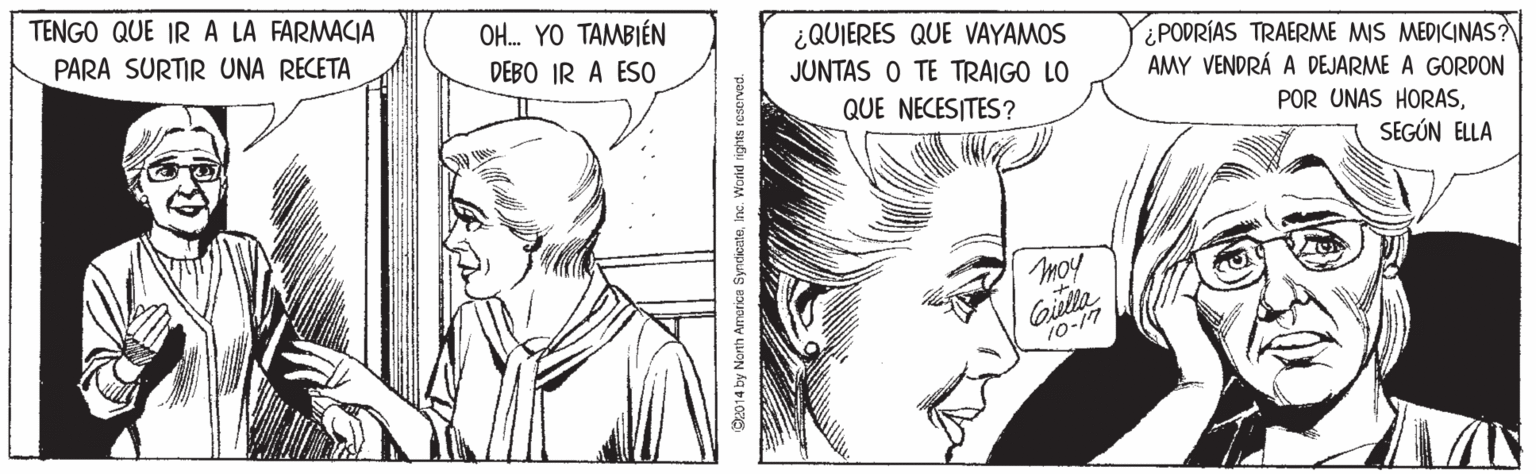 Jaw OCR: TENGO QUE IR A LA FARMACIA OH. YO TAMBIÉN DEBO IR A ESO PARA SURTIR UNA RECETA ¿QUIERES QUE VAYAMOS JUNTAS O TE TRAIGO LO ¿PODRÍAS TRAERME MIS MEDICINAS? AMY VENDRÁ A DEJARME A GORDON QUE NECESITES? POR UNAS HORASSEGÚN ELLA moy Gilla 10-17 2014 by Nonh America SyndicateTENGO QUE IR A LA FARMACIA OH. YO TAMBIÉN DEBO IR A ESO PARA SURTIR UNA RECETA ¿QUIERES QUE VAYAMOS JUNTAS O TE TRAIGO LO ¿PODRÍAS TRAERME MIS MEDICINAS? AMY VENDRÁ A DEJARME A GORDON QUE NECESITES? POR UNAS HORASSEGÚN ELLA moy Gilla 10-17 2014 by Nonh America Syndicate