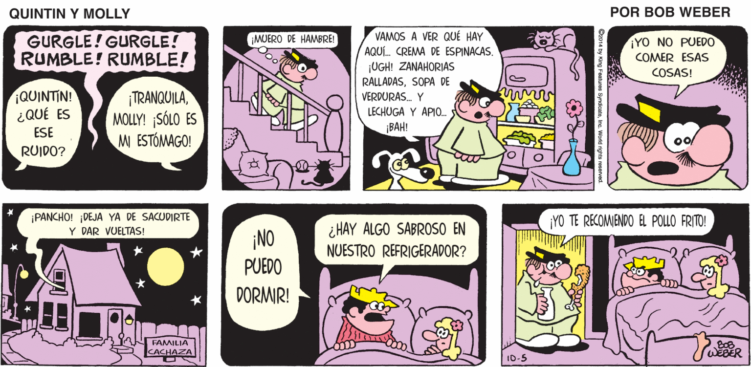 Comics OCR: QUINTIN Y MOLLY POR BOB WEBER VAMOS A VER QUÉ HAY AQUÍ. CREMA DE ESPINACAS. ¡UGH! ZANAHORIAS RALLADASSOPA DE VERDURAS. Y LECHUGA Y APIO. MUERO DE HAMBRE! GURGLE! GURGLE! RUMBLE! RUMBLE! ¡YO NO PUED0 COMER ESAS COSAS! ¡QUINTIN! ¿QUÉ ES ¡TRANQUILAMOLLY! SÓLO ES M ESTÓMAGO! ESE ¡BAH! RUIDO? ¡PANCHO! ¡DEJA YA DE SACUDIRTE Y DAR VUELTAS! YO TE RECOMIENDO EL POLLO FRITO! ¡NO ¿HAY ALGO SABROSO EN NUESTRO REFRIGERADOR? PUEDO DORMIR! FAMILIA CACHAZA WEDER ID-5 QUINTIN Y MOLLY POR BOB WEBER VAMOS A VER QUÉ HAY AQUÍ. CREMA DE ESPINACAS. ¡UGH! ZANAHORIAS RALLADASSOPA DE VERDURAS. Y LECHUGA Y APIO. MUERO DE HAMBRE! GURGLE! GURGLE! RUMBLE! RUMBLE! ¡YO NO PUED0 COMER ESAS COSAS! ¡QUINTIN! ¿QUÉ ES ¡TRANQUILAMOLLY! SÓLO ES M ESTÓMAGO! ESE ¡BAH! RUIDO? ¡PANCHO! ¡DEJA YA DE SACUDIRTE Y DAR VUELTAS! YO TE RECOMIENDO EL POLLO FRITO! ¡NO ¿HAY ALGO SABROSO EN NUESTRO REFRIGERADOR? PUEDO DORMIR! FAMILIA CACHAZA WEDER ID-5