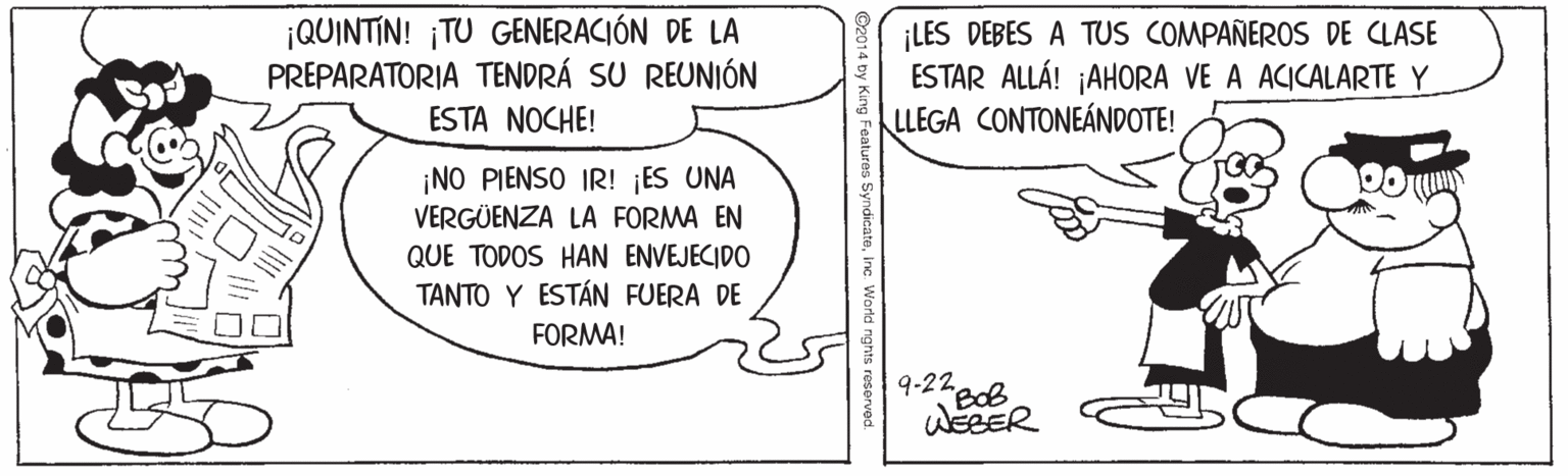 Line art OCR: ¡QUINTIN! ¡TU GENERACIÓN DE LA PREPARATORIA TENDRÁ SU REUNIÓN ¡LES DEBES A TUS COMPAÑEROS DE CLASE ESTAR ALLÁ! ¡AHORA VE A ACICALARTE Y LLEGA CONTONEÁNDOTE! ESTA NOCHE! ¡NO PIENSO IR! ¡ES UNA VERGÜENZA LA FORMA EN QUE TODOS HAN ENVEJECIDO TANTO Y ESTÁN FUERA DE FORMA! 9-22 BOB ©2014 by King Features SyndicateInc World nghts reserved. ¡QUINTIN! ¡TU GENERACIÓN DE LA PREPARATORIA TENDRÁ SU REUNIÓN ¡LES DEBES A TUS COMPAÑEROS DE CLASE ESTAR ALLÁ! ¡AHORA VE A ACICALARTE Y LLEGA CONTONEÁNDOTE! ESTA NOCHE! ¡NO PIENSO IR! ¡ES UNA VERGÜENZA LA FORMA EN QUE TODOS HAN ENVEJECIDO TANTO Y ESTÁN FUERA DE FORMA! 9-22 BOB ©2014 by King Features SyndicateInc World nghts reserved.