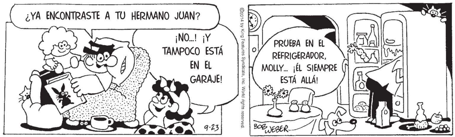 Rectangle OCR: ¿YA ENCONTRASTE A TU HERMANO JUAN? ¡NO.! ¡Y TAMPOCO ESTÁ PRUEBA EN EL REFRIGERADORMOLLY. JÉL SIEMPRE ESTÁ ALLÁ! EN EL GARAJE! 9.23 WEBER. ©2014 by Ki Features Syndicateinc. World rights reserved ¿YA ENCONTRASTE A TU HERMANO JUAN? ¡NO.! ¡Y TAMPOCO ESTÁ PRUEBA EN EL REFRIGERADORMOLLY. JÉL SIEMPRE ESTÁ ALLÁ! EN EL GARAJE! 9.23 WEBER. ©2014 by Ki Features Syndicateinc. World rights reserved