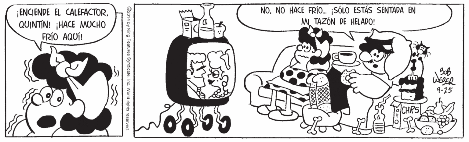 Sharing OCR: ¡ENCIENDE EL CALEFACTORQUINTIN! ¡HACE MUCHO FRÍO AQUÍ! NONO HACE FR... ¡SÓLO ESTÁS SENTADA EN MTAZÓN DE HELADO! Boß WEAER 9-25 CHIPS ©2014 by King Foatures SyndicateInc. World rights reserved. ¡ENCIENDE EL CALEFACTORQUINTIN! ¡HACE MUCHO FRÍO AQUÍ! NONO HACE FR... ¡SÓLO ESTÁS SENTADA EN MTAZÓN DE HELADO! Boß WEAER 9-25 CHIPS ©2014 by King Foatures SyndicateInc. World rights reserved.