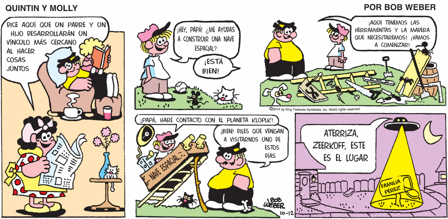 Rectangle OCR: QUINTIN Y MOLLY POR BOB WEBER DICE AQUÍ QUE UN PADRE Y UN HIJO DESARROLLARÁN UN VINCULO MÁS CERCANO HEYPAPÁ! ¿ME AYUDAS ¡AQUÍ TENEMOS LAS HERRAMJENTASY LA MADERA QUE NECESITAREMOS! ¡VAMOS A COMENZAR! A CONSTRUIR UNA NAVE AL HACER ESPACIAL? COSAS JUNTOS ¡ESTÁ BIEN! O2014 by Kng Features SyndicateInc. Worid rghts reserved. PAPÁHARÉ CONTACTO CON EL PLANETA KLOPLK! BIEN! DILES QUE VENGAN A VISITARNOS UNO DE ATERRIZAESTE ESTOS DÍAS ES EL LUGAR - NAVE ESPACIAL. FAMILIA PÉREZ lo-12 QUINTIN Y MOLLY POR BOB WEBER DICE AQUÍ QUE UN PADRE Y UN HIJO DESARROLLARÁN UN VINCULO MÁS CERCANO HEYPAPÁ! ¿ME AYUDAS ¡AQUÍ TENEMOS LAS HERRAMJENTASY LA MADERA QUE NECESITAREMOS! ¡VAMOS A COMENZAR! A CONSTRUIR UNA NAVE AL HACER ESPACIAL? COSAS JUNTOS ¡ESTÁ BIEN! O2014 by Kng Features SyndicateInc. Worid rghts reserved. PAPÁHARÉ CONTACTO CON EL PLANETA KLOPLK! BIEN! DILES QUE VENGAN A VISITARNOS UNO DE ATERRIZAESTE ESTOS DÍAS ES EL LUGAR - NAVE ESPACIAL. FAMILIA PÉREZ lo-12
