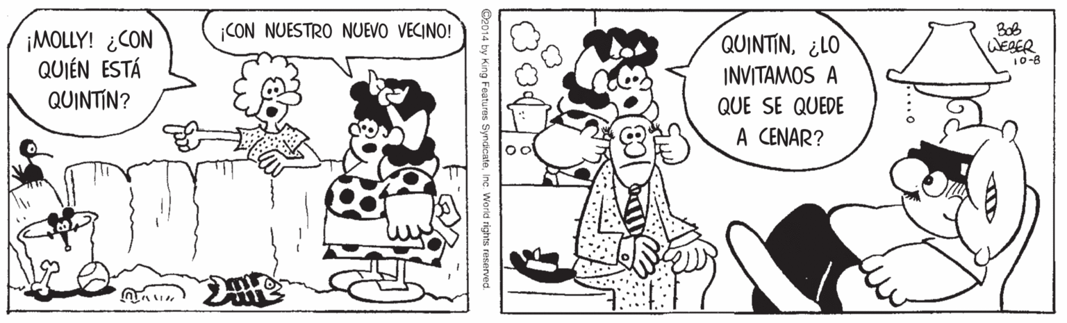 Sharing OCR: Bob WEDER 10-8 ¡CON NUESTRO NUEVO VECINO! ¡MOLLY! ¿CON QUIÉN ESTÁ QUINTIN? QUINTIN¿LO INVITAMOS A QUE SE QUEDE A CENAR? ©2014 by King Features Syndicatein World rights reserved. Bob WEDER 10-8 ¡CON NUESTRO NUEVO VECINO! ¡MOLLY! ¿CON QUIÉN ESTÁ QUINTIN? QUINTIN¿LO INVITAMOS A QUE SE QUEDE A CENAR? ©2014 by King Features Syndicatein World rights reserved.