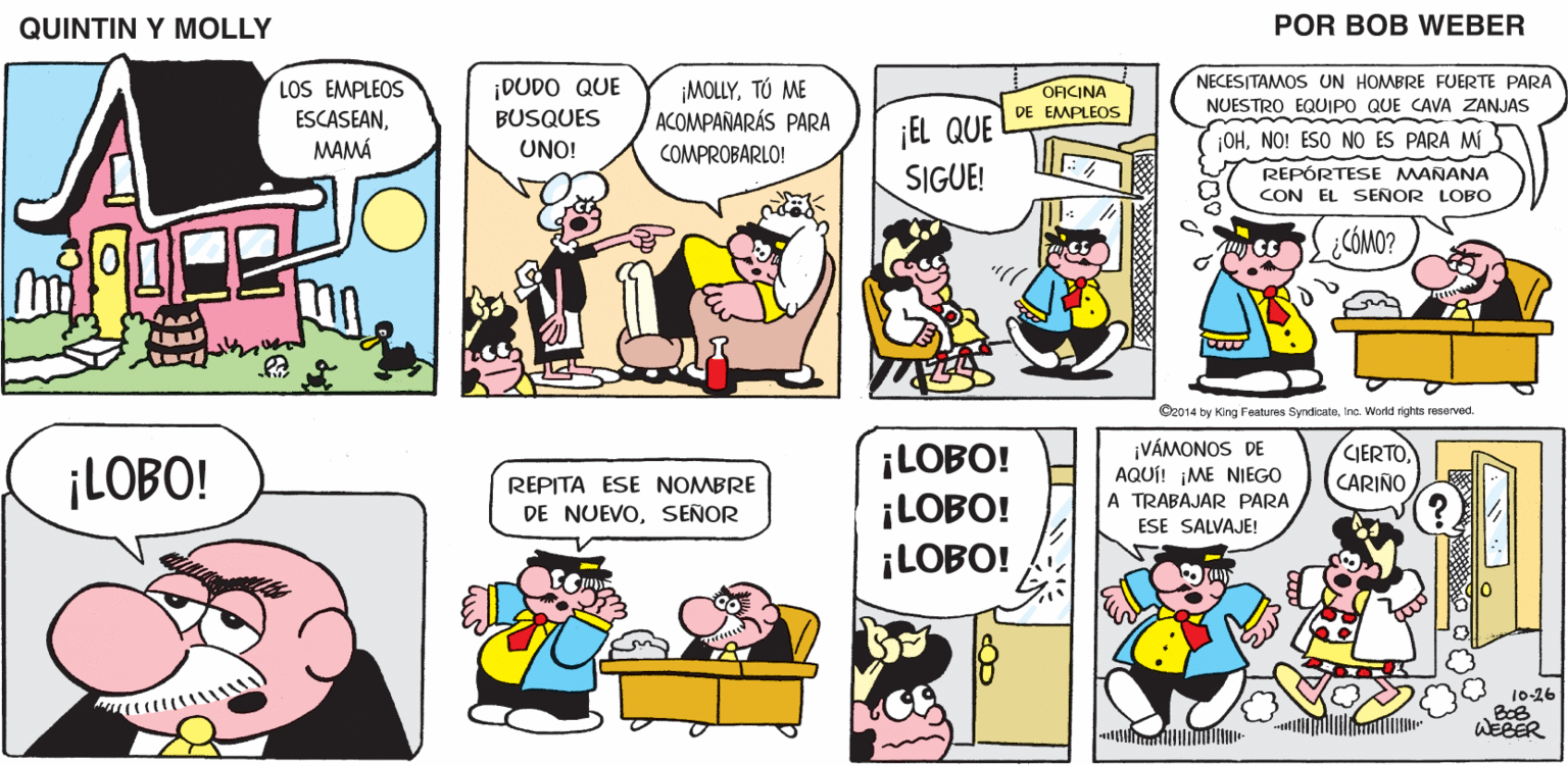 Comic book OCR: QUINTIN Y MOLLY POR BOB WEBER NECESITAMOS UN HOMBRE FUERTE PARA ¡DUDO QUE BUSQUES LOS EMPLEOS ¡MOLLYTÚ ME ACOMPAÑARÁS PARA COMPROBARLO! OFICINA EMPLEOS NUESTRO EQUIPO QUE CAVA ZANJAS ESCASEANMAMÁ ¡EL QUE SIGUE! UNO! ¡OHNO! ESO NO ES PARA MÍ REPÓRTESE MANANA CON EL SEÑOR LOBO CÓMO? O2014 by King Features SyndcateInc. World rights resarved. ¡LOBO! ¡LOBO! ¡LOBO! ¡VÁMONOS DE AQUÍ! ¡ME NIEGO A TRABAJAR PARA ESE SALVAJE! CIERTO CARIÑO ¡LOBO! REPITA ESE NOMBRE DE NUEVOSEÑOR 10-26 WEBER QUINTIN Y MOLLY POR BOB WEBER NECESITAMOS UN HOMBRE FUERTE PARA ¡DUDO QUE BUSQUES LOS EMPLEOS ¡MOLLYTÚ ME ACOMPAÑARÁS PARA COMPROBARLO! OFICINA EMPLEOS NUESTRO EQUIPO QUE CAVA ZANJAS ESCASEANMAMÁ ¡EL QUE SIGUE! UNO! ¡OHNO! ESO NO ES PARA MÍ REPÓRTESE MANANA CON EL SEÑOR LOBO CÓMO? O2014 by King Features SyndcateInc. World rights resarved. ¡LOBO! ¡LOBO! ¡LOBO! ¡VÁMONOS DE AQUÍ! ¡ME NIEGO A TRABAJAR PARA ESE SALVAJE! CIERTO CARIÑO ¡LOBO! REPITA ESE NOMBRE DE NUEVOSEÑOR 10-26 WEBER