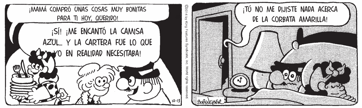 Elbow OCR: ¡TÚ NO ME DIJISTE NADA ACERCA ¡MAMÁ COMPRÓ UNAS COSAS MUY BONITAS PARA TI HOYQUERIDO! DE LA CORBATA AMARILLA! SÍ! ¡ME ENCANTÓ LA CAMISA AZUL. Y LA CARTERA FUE LO QUE YO EN REALIDAD NECESITABA! 10-13 BobWEBER ¡TÚ NO ME DIJISTE NADA ACERCA ¡MAMÁ COMPRÓ UNAS COSAS MUY BONITAS PARA TI HOYQUERIDO! DE LA CORBATA AMARILLA! SÍ! ¡ME ENCANTÓ LA CAMISA AZUL. Y LA CARTERA FUE LO QUE YO EN REALIDAD NECESITABA! 10-13 BobWEBER