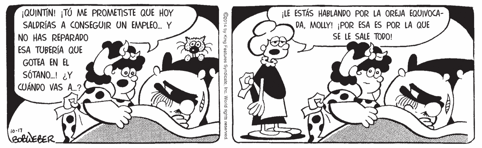 Mammal OCR: ¡QUINTIN! ¡TÚ ME PROMETISTE QUE HOY SALDRÍAS A CONSEGUIR UN EMPLEO. Y NO HAS REPARADO ESA TUBERÍA QUE GOTEA EN EL SÓTANO.! ¿Y CUÁNDO VAS A.? ¡LE ESTÁS HABLANDO POR LA OREJA EQUIVOCA- DAMOLLY! ¡POR ESA ES POR LA QUE SE LE SALE TODO! 10-17 ©2014 by King Features SyndicateInc. World righto reserved. ¡QUINTIN! ¡TÚ ME PROMETISTE QUE HOY SALDRÍAS A CONSEGUIR UN EMPLEO. Y NO HAS REPARADO ESA TUBERÍA QUE GOTEA EN EL SÓTANO.! ¿Y CUÁNDO VAS A.? ¡LE ESTÁS HABLANDO POR LA OREJA EQUIVOCA- DAMOLLY! ¡POR ESA ES POR LA QUE SE LE SALE TODO! 10-17 ©2014 by King Features SyndicateInc. World righto reserved.
