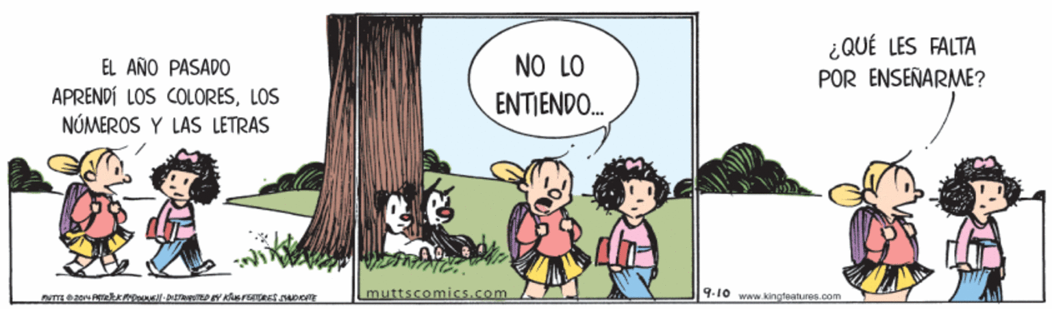 Fiction OCR: ¿QUÉ LES FALTA EL AÑO PASADO NO LO POR ENSEÑARME? APRENDÍ LOS COLORESLOS NÚMEROS Y LAS LETRAS ENTIENDO. muttscomics.com 9-10 www.kingfaatures.com ¿QUÉ LES FALTA EL AÑO PASADO NO LO POR ENSEÑARME? APRENDÍ LOS COLORESLOS NÚMEROS Y LAS LETRAS ENTIENDO. muttscomics.com 9-10 www.kingfaatures.com