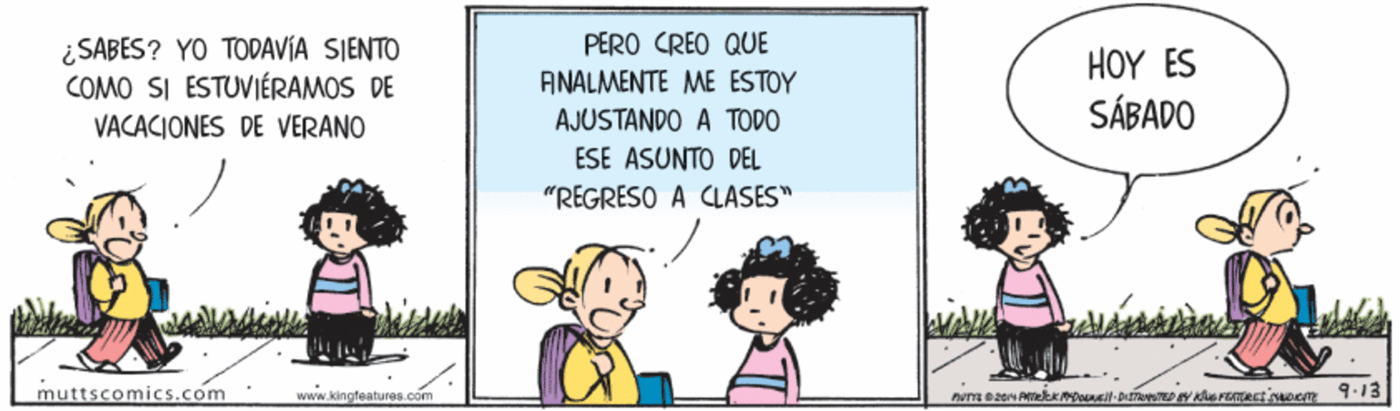 Rectangle OCR: PERO CREO QUE ¿SABES? YO TODAVÍA SIENTO COMO SI ESTUVIÉRAMOS DE VACACIONES DE VERANO HOY ES SÁBADO ANALMENTE ME ESTOY AJUSTANDO A TODO ESE ASUNTO DEL "REGRESO A CLASES" muttscomics.com www.kingfeatures.com PERO CREO QUE ¿SABES? YO TODAVÍA SIENTO COMO SI ESTUVIÉRAMOS DE VACACIONES DE VERANO HOY ES SÁBADO ANALMENTE ME ESTOY AJUSTANDO A TODO ESE ASUNTO DEL "REGRESO A CLASES" muttscomics.com www.kingfeatures.com