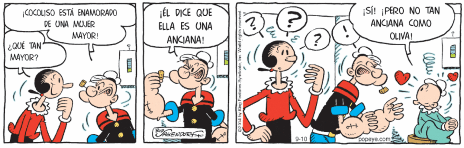 Mammal OCR: ¡SÍ! ¡PERO NO TAN ANCIANA COMO ÉL DICE QUE COCOLISO ESTÁ ENAMORADO DE UNA MUJER MAYOR! ELLA ES UNA ANCIANA! OLIVA! ¿QUÉ TAN MAYOR? ott AGENDORFE 9-10 popeye.com ¡SÍ! ¡PERO NO TAN ANCIANA COMO ÉL DICE QUE COCOLISO ESTÁ ENAMORADO DE UNA MUJER MAYOR! ELLA ES UNA ANCIANA! OLIVA! ¿QUÉ TAN MAYOR? ott AGENDORFE 9-10 popeye.com