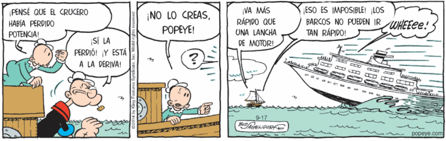 Sharing OCR: PENSÉ QUE EL CRUCERO HABÍA PERDIDO POTENCIA! ¡VA MÁS RÁPIDO QUE ESO ES IMPOSIBLE! LOS BARCOS NO PUEDEN IR WHEEEE! TAN RÁPIDO! ¡NO LO CREASPOPEYE! UNA LANCHA DE MOTOR! ¡SÍ LA PERDIÓ! ¡Y ESTÁ A LA DERIVA! 9-17 popeye.com PENSÉ QUE EL CRUCERO HABÍA PERDIDO POTENCIA! ¡VA MÁS RÁPIDO QUE ESO ES IMPOSIBLE! LOS BARCOS NO PUEDEN IR WHEEEE! TAN RÁPIDO! ¡NO LO CREASPOPEYE! UNA LANCHA DE MOTOR! ¡SÍ LA PERDIÓ! ¡Y ESTÁ A LA DERIVA! 9-17 popeye.com
