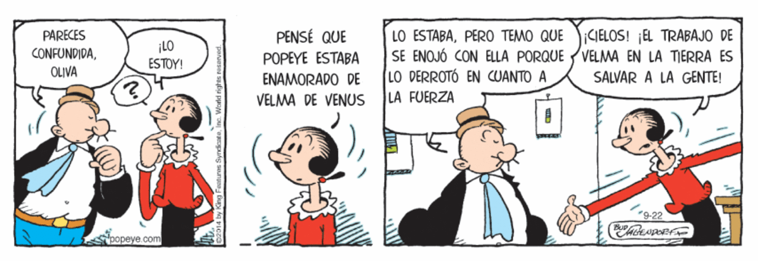 Event OCR: LO ESTABAPERO TEMO QUE SE ENOJÓ CON ELLA PORQUE LO DERROTÓ EN CUANTO A LA FUERZA PARECES PENSÉ QUE CONFUNDIDAOLIVA ¡LO ESTOY! CIELOS! EL TRABAJO DE VELMA EN LA TIERRA ES POPEYE ESTABA ENAMORADO DE SALVAR A LA GENTE! VELMA DE VENUS -9-22 popeye.com LO ESTABAPERO TEMO QUE SE ENOJÓ CON ELLA PORQUE LO DERROTÓ EN CUANTO A LA FUERZA PARECES PENSÉ QUE CONFUNDIDAOLIVA ¡LO ESTOY! CIELOS! EL TRABAJO DE VELMA EN LA TIERRA ES POPEYE ESTABA ENAMORADO DE SALVAR A LA GENTE! VELMA DE VENUS -9-22 popeye.com