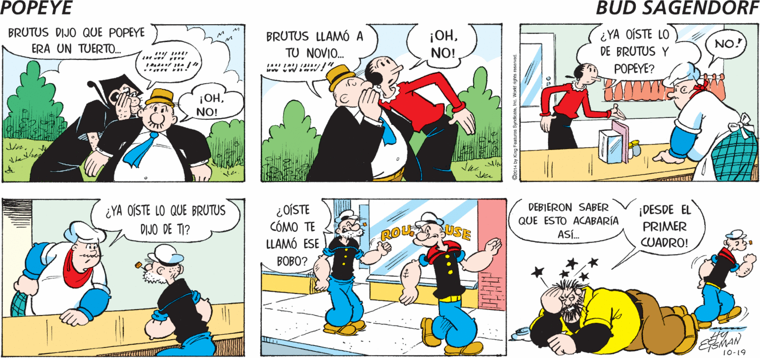 Organism OCR: POPEYE PILÓN! ¿OÍSTE LO QUE BRUTUS DIJO SUPONGO QUE DE POPEYE? ALGO DESPECTIVO BRUTUS DIJO QUE POPEYE BRUTUS LLAMÓ A TU NOVIO. ¡OHNO! ¿YA OÍSTE LO DE BRUTUS Y ERA UN TUERTO. NO! POPEYE? ¡OHNO! ¿YA OÍSTE LO QUE BRUTUS DIJO DE TI? ¿OÍSTE CÓMO TE LLAMÓ ESE DEBIERON SABER QUE ESTO ACABARÍA ASÍ. ¡DESDE EL ROU PRIMER CUADRO! BOBO? EMAN 10-19 POPEYE PILÓN! ¿OÍSTE LO QUE BRUTUS DIJO SUPONGO QUE DE POPEYE? ALGO DESPECTIVO BRUTUS DIJO QUE POPEYE BRUTUS LLAMÓ A TU NOVIO. ¡OHNO! ¿YA OÍSTE LO DE BRUTUS Y ERA UN TUERTO. NO! POPEYE? ¡OHNO! ¿YA OÍSTE LO QUE BRUTUS DIJO DE TI? ¿OÍSTE CÓMO TE LLAMÓ ESE DEBIERON SABER QUE ESTO ACABARÍA ASÍ. ¡DESDE EL ROU PRIMER CUADRO! BOBO? EMAN 10-19
