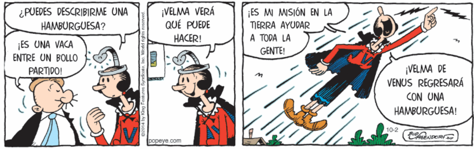 Art OCR: ¡VELMA VERÁ QUÉ PUEDE ¿PUEDES DESCRIBIRME UNA ¡ES M MISIÓN EN LA HAMBURGUESA? TIERRA AYUDAR HACER! A TODA LA ¡ES UNA VACA GENTE! ENTRE UN BOLLO ¡VELMA DE VENUS REGRESARÁ PARTIDO! CON UNA HAMBÜRGUESA! 10-2 NDOR popeye.com ¡VELMA VERÁ QUÉ PUEDE ¿PUEDES DESCRIBIRME UNA ¡ES M MISIÓN EN LA HAMBURGUESA? TIERRA AYUDAR HACER! A TODA LA ¡ES UNA VACA GENTE! ENTRE UN BOLLO ¡VELMA DE VENUS REGRESARÁ PARTIDO! CON UNA HAMBÜRGUESA! 10-2 NDOR popeye.com