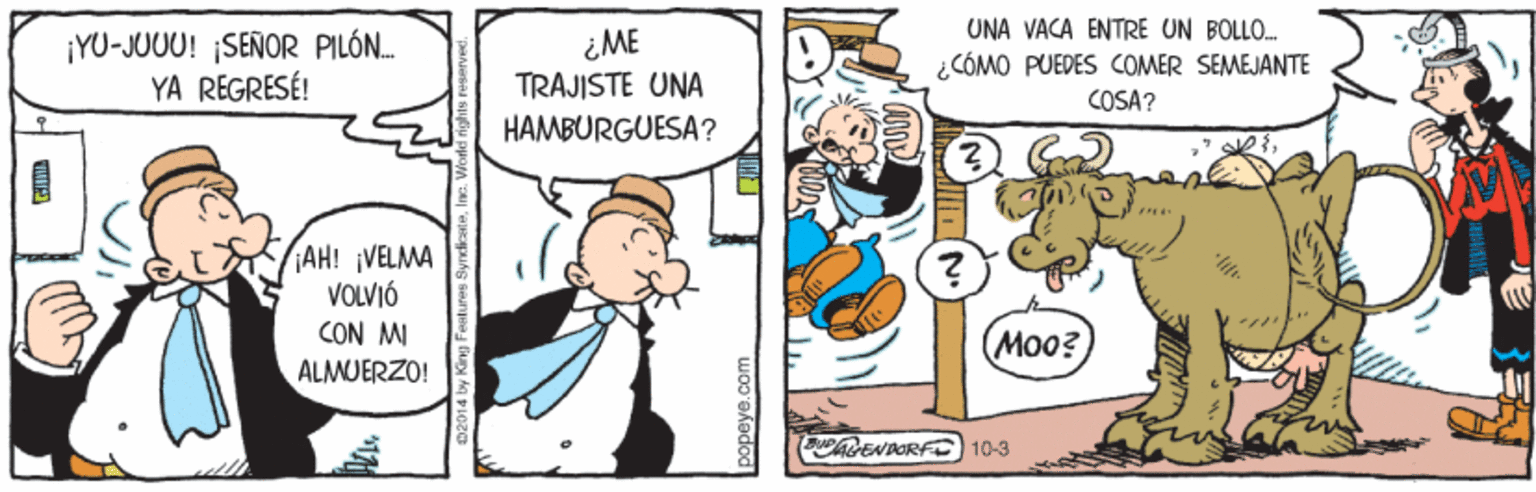 People OCR: UNA VACA ENTRE UN BÖLL. ¡YU-JUUU! ¡SEÑOR PILÓN. YA REGRESÉ! ¿ME TRAJISTE UNA ¿CÓMO PUEDES COMER SEMEJANTE COSA? HAMBURGUESA? AH! VELMA VOLVIÓ CON MI ALMUERZO! Moo? (DENDORFC 10-3 popeye.c UNA VACA ENTRE UN BÖLL. ¡YU-JUUU! ¡SEÑOR PILÓN. YA REGRESÉ! ¿ME TRAJISTE UNA ¿CÓMO PUEDES COMER SEMEJANTE COSA? HAMBURGUESA? AH! VELMA VOLVIÓ CON MI ALMUERZO! Moo? (DENDORFC 10-3 popeye.c