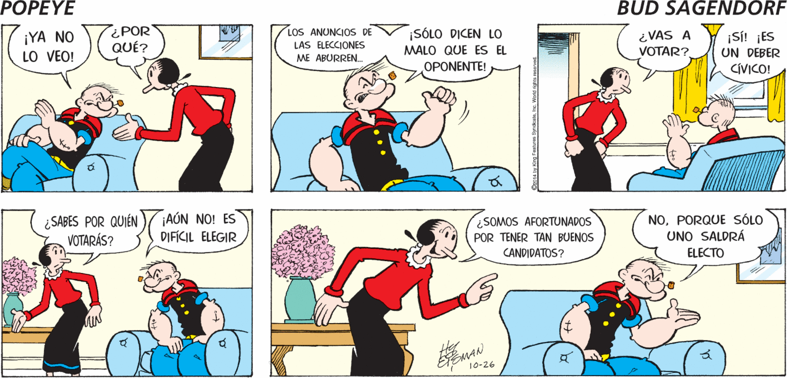 Comic book OCR: POPEYE V2OOEYEL MEDIO HERMANO DE MÓNICASE ACCIDENTÓ EN EL ZOOLÓGICO ¿VISTE EL EPISODIO DE ANOCHE DE "ZOMBIES ENAMORADOS"? Hy EisMAN LOS ANUNCIOS DE ¡SÓLO DICEN LO ¡YA NO LO VEO! ¿POR QUÉ? ¿VAS A VOTAR? ¡Si! ¡ES UN DEBER CÍVICO! LAS ELECCIONES ME ABURREN. MALO QUE ES EL OPONENTE! ¿SABES POR QUIÉN VOTARÁS? ¡AÚN NO! ES DIFICIL ELEGIR SOMOS AFORTUNADOS NOPORQUE SÓLO UNO SALDRÁ POR TENER TAN BUENOS CANDIDATOS? ELECTO by King Faturs SyndeataIre. Woret POPEYE V2OOEYEL MEDIO HERMANO DE MÓNICASE ACCIDENTÓ EN EL ZOOLÓGICO ¿VISTE EL EPISODIO DE ANOCHE DE "ZOMBIES ENAMORADOS"? Hy EisMAN LOS ANUNCIOS DE ¡SÓLO DICEN LO ¡YA NO LO VEO! ¿POR QUÉ? ¿VAS A VOTAR? ¡Si! ¡ES UN DEBER CÍVICO! LAS ELECCIONES ME ABURREN. MALO QUE ES EL OPONENTE! ¿SABES POR QUIÉN VOTARÁS? ¡AÚN NO! ES DIFICIL ELEGIR SOMOS AFORTUNADOS NOPORQUE SÓLO UNO SALDRÁ POR TENER TAN BUENOS CANDIDATOS? ELECTO by King Faturs SyndeataIre. Woret