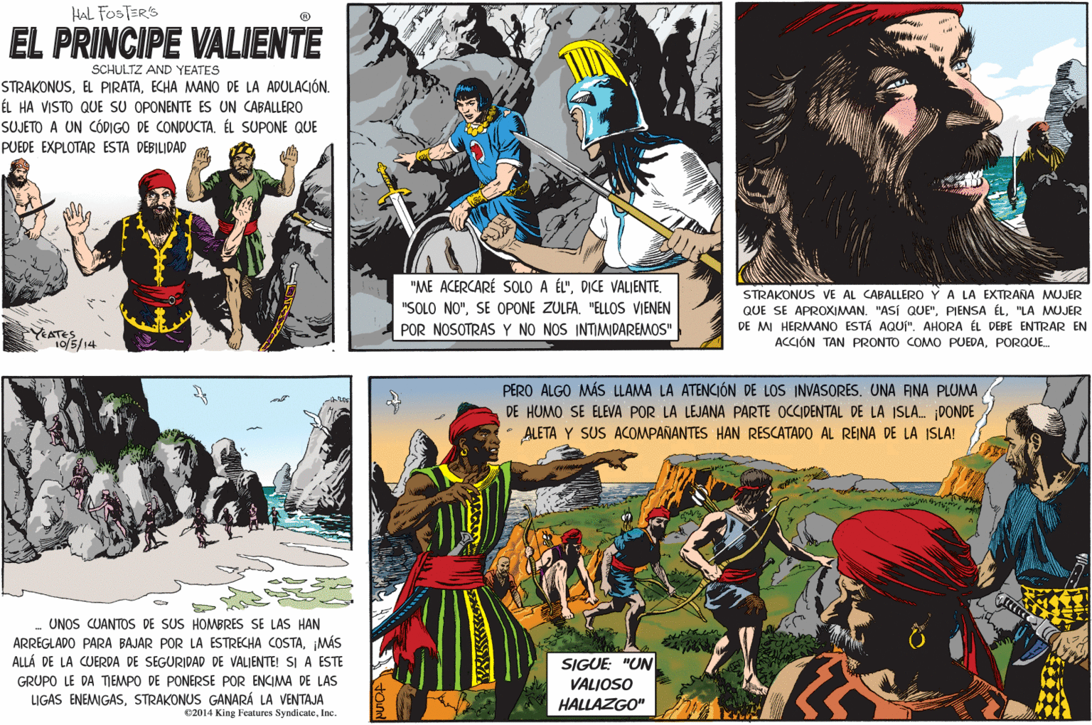 Parallel OCR: HAL FOSTER'S EL PRINCIPE VALIENTE SCHULTZ AND YEATES STRAKONUSECHA MANO DE LA ADULACIÓN. ÉL HA VISTO QUE SU OPONENTE ES UN CABALLERO SUJETO A UN CÓDIGO DE CONDUCTA. ÉL SUPONE QUE PUEDE EXPLOTAR ESTA DEBILIDAD "ME ACERCARÉ SOLO A ÉL"DICE VALIENTE. STRAKONUS VE AL CABALLERO Y A LA EXTRANA MUJER QUE SE APROXIMAN. "ASÍ QUE""LA MUJER DE MI HERMANO ESTÁ AQUI". AHORA ÉL DEBE ENTRAR EN ACCIÓN TAN PRONTO COMO PUEDAPORQUE "SOLO NO""ELLOS VIENEN POR NOSOTRAS Y NO NOS INTIMIDAREMOS" YEATES10/5/14 PERO ALGO MÁS LLAMA LA ATENCIÓN DE LOS INVASORES. UNA ANA PLUMA DE HUMO SE ELEVA POR LA LEJANA PARTE OCCIDENTAL DE LA ISLA. DONDE ALETA Y SUS ACOMPAÑANTES HAN RESCATADO AL REINA DE LA ISLA! UNOS CUANTOS DE SUS HOMBRES SE LAS HAN ARREGLADO PARA BAJAR POR LA ESTRECHA COSTAMÁS ALLÁ DE LA CUERDA DE SEGURIDAD DE VALIENTE! SI A ESTE SIGUE: "UN VALIOSO HALLAZGO" GRUPO LE DA TEMPO DE PONERSE POR ENCIMA DE LAS LIGAS ENEMIGASSTRAKONUS GANARÁ LA VENTAJA ©2014 King Features SyndicateInc. HAL FOSTER'S EL PRINCIPE VALIENTE SCHULTZ AND YEATES STRAKONUSEL PIRATAECHA MANO DE LA ADULACIÓN. ÉL HA VISTO QUE SU OPONENTE ES UN CABALLERO SUJETO A UN CÓDIGO DE CONDUCTA. ÉL SUPONE QUE PUEDE EXPLOTAR ESTA DEBILIDAD "ME ACERCARÉ SOLO A ÉL"DICE VALIENTE. STRAKONUS VE AL CABALLERO Y A LA EXTRANA MUJER QUE SE APROXIMAN. "ASÍ QUE"PIENSA ÉL"LA MUJER DE MI HERMANO ESTÁ AQUI". AHORA ÉL DEBE ENTRAR EN ACCIÓN TAN PRONTO COMO PUEDAPORQUE "SOLO NO"SE OPONE ZULFA"ELLOS VIENEN POR NOSOTRAS Y NO NOS INTIMIDAREMOS" YEATES10/5/14 PERO ALGO MÁS LLAMA LA ATENCIÓN DE LOS INVASORES. UNA ANA PLUMA DE HUMO SE ELEVA POR LA LEJANA PARTE OCCIDENTAL DE LA ISLA. DONDE ALETA Y SUS ACOMPAÑANTES HAN RESCATADO AL REINA DE LA ISLA! UNOS CUANTOS DE SUS HOMBRES SE LAS HAN ARREGLADO PARA BAJAR POR LA ESTRECHA COSTAMÁS ALLÁ DE LA CUERDA DE SEGURIDAD DE VALIENTE! SI A ESTE SIGUE: "UN VALIOSO HALLAZGO" GRUPO LE DA TEMPO DE PONERSE POR ENCIMA DE LAS LIGAS ENEMIGASSTRAKONUS GANARÁ LA VENTAJA ©2014 King Features Syndicate