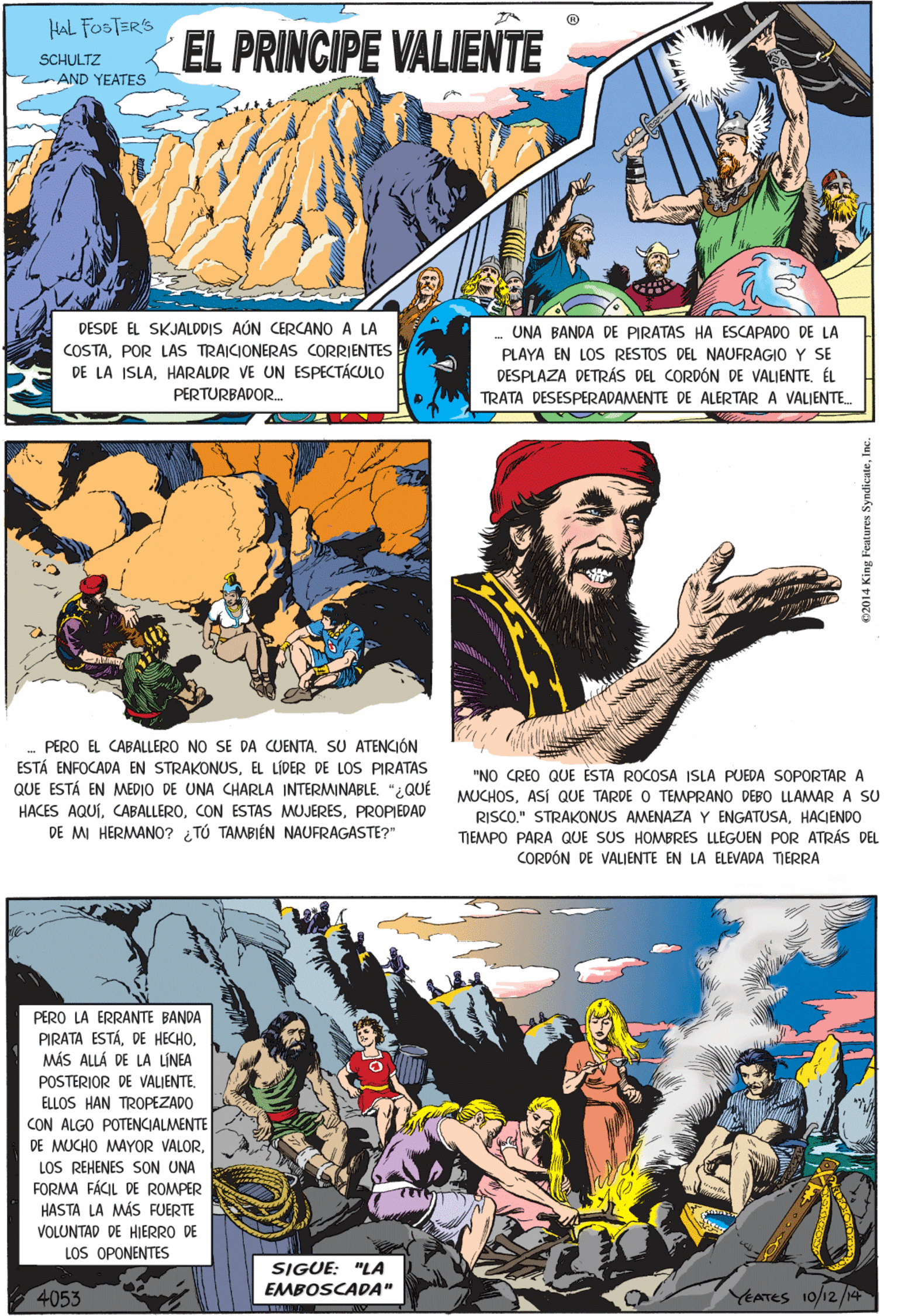 Slope OCR: HAL FOSTER'S EL PRINCIPE VALIENTE SCHULTZ CAND YEATES PERO EL CABALLERO NO SE DA CUENTA. SU ATENCIÓN DESDE EL SKJALDDIS AÚN CERCANO A LA COSTAPOR LAS TRAICIONERAS CORRIENTES DE LA ISLAHARALDR VE UN ESPECTÁCULO PERTURBADOR. UNA BANDA DE PIRATAS HA ESCAPADO DE LA ESTÁ ENFOCADA EN STRAKONUSEL LÍDER DE LOS PIRATAS QUE ESTÁ EN MEDIO DE UNA CHARLA INTERMINABLE. "2QUÉ HACES AQUÍPROPIEDAD DE M HERMAN0? TÚ TAMBIÉN NAUFRAGASTE?" PLAYA EN LOS RESTOS DEL NAUFRAGIO Y SE DESPLAZA DETRÁS DEL CORDÓN DE VALIENTE. ÉL TRATA DESESPERADAMENTE DE ALERTAR A VALIENTE. PERO LA ERRANTE BANDA PIRATA ESTÁMÁS ALLÁ DE LA LINEA POSTERIOR DE VALJENTE ELLOS HAN TROPEZADO CON ALGO POTENCIALMENTE DE MUCHO MAYOR VALORLOS REHENES SON UNA FORMA FÁCIL DE ROMPER HASTA LA MÁS FUERTE "NO CREO QUE ESTA ROCOSA ISLA PUEDA SOPORTAR A MUCHOSASÍ QUE TARDE O TEMPRANO DEBO LLAMAR A SU RISCO." STRAKONUS AMENAZA Y ENGATUSAHACIENDO TIEMPO PARA QUE SUS HOMBRES LLEGUEN POR ATRÁS DEL CORDÓN DE VALIENTE EN LA ELEVADA TIERRA VOLUNTAD DE HIERRO DE LOS OPONENTES SIGUE: "LA EMBOSCADA" 4053 YEATES 10/12/14 02014 King F HAL FOSTER'S EL PRINCIPE VALIENTE SCHULTZ CAND YEATES PERO EL CABALLERO NO SE DA CUENTA. SU ATENCIÓN DESDE EL SKJALDDIS AÚN CERCANO A LA COSTAPOR LAS TRAICIONERAS CORRIENTES DE LA ISLAHARALDR VE UN ESPECTÁCULO PERTURBADOR. UNA BANDA DE PIRATAS HA ESCAPADO DE LA ESTÁ ENFOCADA EN STRAKONUSEL LÍDER DE LOS PIRATAS QUE ESTÁ EN MEDIO DE UNA CHARLA INTERMINABLE. "2QUÉ HACES AQUÍCON ESTAS MUJERESPROPIEDAD DE M HERMAN0? TÚ TAMBIÉN NAUFRAGASTE?" PLAYA EN LOS RESTOS DEL NAUFRAGIO Y SE DESPLAZA DETRÁS DEL CORDÓN DE VALIENTE. ÉL TRATA DESESPERADAMENTE DE ALERTAR A VALIENTE. PERO LA ERRANTE BANDA PIRATA ESTÁDE HECHOMÁS ALLÁ DE LA LINEA POSTERIOR DE VALJENTE ELLOS HAN TROPEZADO CON ALGO POTENCIALMENTE DE MUCHO MAYOR VALORLOS REHENES SON UNA FORMA FÁCIL DE ROMPER HASTA LA MÁS FUERTE "NO CREO QUE ESTA ROCOSA ISLA PUEDA SOPORTAR A MUCHOSASÍ QUE TARDE O TEMPRANO DEBO LLAMAR A SU RISCO." STRAKONUS AMENAZA Y ENGATUSAHACIENDO TIEMPO PARA QUE SUS HOMBRES LLEGUEN POR ATRÁS DEL CORDÓN DE VALIENTE EN LA ELEVADA TIERRA VOLUNTAD DE HIERRO DE LOS OPONENTES SIGUE: "LA EMBOSCADA" 4053 YEATES 10/12/14 02014 King F