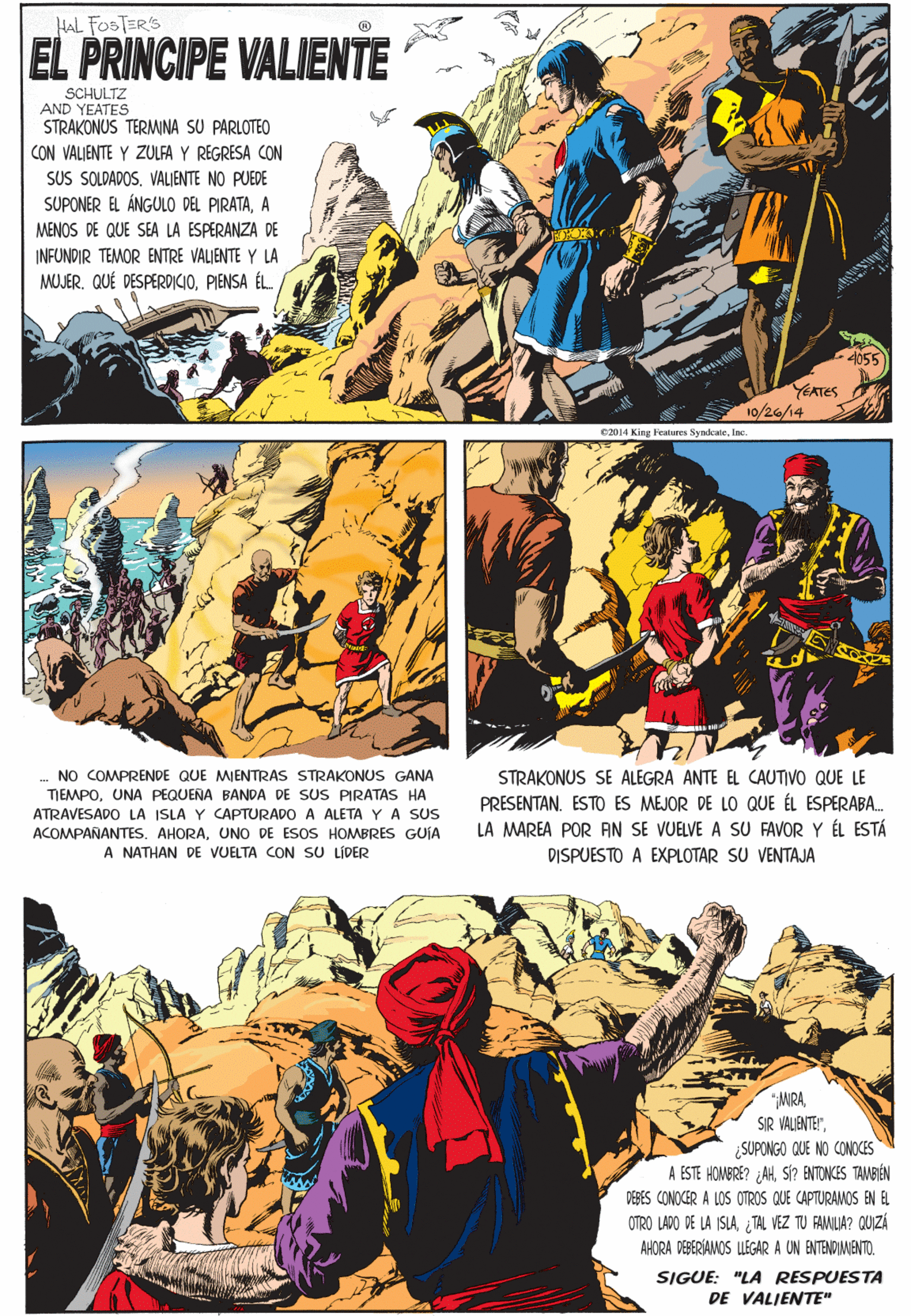 Comic book OCR: HAL FOSTER'S EL PRINCIPE VALIENTE SCHULTZ AND YEATES STRAKONUS TERMINA SU PARLOTEO CON VALJENTE Y ZULFA Y REGRESA CON SUS SOLDADOS. VALIENTE NO PUEDE SUPONER EL ÁNGULO DEL PIRATAA MENOS DE QUE SEA LA ESPERANZA DE INFUNDIR TEMOR ENTRE VALIENTE Y LA MOJER. QUÉ DESPERDICIOPIENSA ÉL. .. NO COMPRENDE QUE MIENTRAS STRAKONUS GANA TIEMPOUNA PEQUENA BANDA DE SUS PIRATAS HA ATRAVESADO LA ISLA Y CAPTURADO A ALETA Y A SUS ACOMPAÑANTES. AHORAUNO DE ESOS HOMBRES GUÍA A NATHAN DE VUELTA CON SU LÍDER 4055 EATES 10/26/14 C2014 King Features SyndkateInc. MIRA¿SUPONGO QUE NO CONOCES A ESTE HOMBRE? AHSI? ENTONCES TAMBIÉN DEBES CONOCER A LOS OTROS QUE CAPTURAMOS BN EL STRAKONUS SE ALEGRA ANTE EL CAUTIVO QUE LE PRESENTAN. ESTO ES MEJOR DE LO QUE ÉL ESPERABA. LA MAREA POR AN SE VUELVE A SU FAVOR Y ÉL ESTÁ OTRO LADO DE LA ISLATAL VEZ TU FAMLIA? QUZÁ AHORA DERERÍAANOS LEGAR A UN ENTENDINENTO. SIGUE: "LA RESPUESTA DE VALJENTE" DISPUESTO A EXPLOTAR SU VENTAJA HAL FOSTER'S EL PRINCIPE VALIENTE SCHULTZ AND YEATES STRAKONUS TERMINA SU PARLOTEO CON VALJENTE Y ZULFA Y REGRESA CON SUS SOLDADOS. VALIENTE NO PUEDE SUPONER EL ÁNGULO DEL PIRATAA MENOS DE QUE SEA LA ESPERANZA DE INFUNDIR TEMOR ENTRE VALIENTE Y LA MOJER. QUÉ DESPERDICIOPIENSA ÉL. .. NO COMPRENDE QUE MIENTRAS STRAKONUS GANA TIEMPOUNA PEQUENA BANDA DE SUS PIRATAS HA ATRAVESADO LA ISLA Y CAPTURADO A ALETA Y A SUS ACOMPAÑANTES. AHORAUNO DE ESOS HOMBRES GUÍA A NATHAN DE VUELTA CON SU LÍDER 4055 EATES 10/26/14 C2014 King Features SyndkateInc. MIRASIR VALIENTE"¿SUPONGO QUE NO CONOCES A ESTE HOMBRE? AHSI? ENTONCES TAMBIÉN DEBES CONOCER A LOS OTROS QUE CAPTURAMOS BN EL STRAKONUS SE ALEGRA ANTE EL CAUTIVO QUE LE PRESENTAN. ESTO ES MEJOR DE LO QUE ÉL ESPERABA. LA MAREA POR AN SE VUELVE A SU FAVOR Y ÉL ESTÁ OTRO LADO DE LA ISLATAL VEZ TU FAMLIA? QUZÁ AHORA DERERÍAANOS LEGAR A UN ENTENDINENTO. SIGUE: "LA RESPUESTA DE VALJENTE" DISPUESTO A EXPLOTAR SU VENTAJA