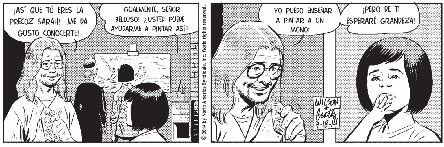 Organ OCR: ¡ASÍ QUE TÚ ERES LA PRECOZ SARAH! ¡ME DA ¡IGUALMENTESEÑOR BELLUSO! ¿USTED PUEDE AYUDARME A PINTAR ASÍ? ¡YO PUEDO ENSENAR A PINTAR A UN MONO! ¡PERO DE TI ESPERARÉ GRANDEZA! GUSTO CONOCERTE! WILSON buty Int-81- © 2014 by North America SyndicateInc. World rights reserved. ¡ASÍ QUE TÚ ERES LA PRECOZ SARAH! ¡ME DA ¡IGUALMENTESEÑOR BELLUSO! ¿USTED PUEDE AYUDARME A PINTAR ASÍ? ¡YO PUEDO ENSENAR A PINTAR A UN MONO! ¡PERO DE TI ESPERARÉ GRANDEZA! GUSTO CONOCERTE! WILSON buty Int-81- © 2014 by North America SyndicateInc. World rights reserved.