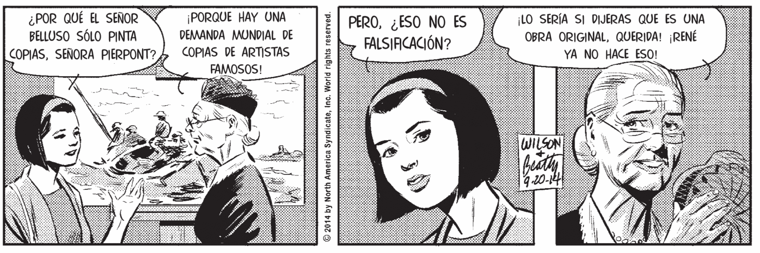 Illustration OCR: ¿POR QUÉ EL SEÑOR BELLUSO SÓLO PINTA COPIASSEÑORA PIERPONT? ¡PORQUE HAY UNA DEMANDA MUNDIAL DE PERO¿ESO NO ES FALSJACACIÓN? LO SERÍA SI DIJERAS QUE ES UNA OBRA ORIGINALQUERIDA! ¡RENÉ YA NO HACE ESO! COPIAS DE ARTISTAS FAMOSOS! NOSTIM 9.20-14 2014 by North America Syndicateinc. World rights reserved. ¿POR QUÉ EL SEÑOR BELLUSO SÓLO PINTA COPIASSEÑORA PIERPONT? ¡PORQUE HAY UNA DEMANDA MUNDIAL DE PERO¿ESO NO ES FALSJACACIÓN? LO SERÍA SI DIJERAS QUE ES UNA OBRA ORIGINALQUERIDA! ¡RENÉ YA NO HACE ESO! COPIAS DE ARTISTAS FAMOSOS! NOSTIM 9.20-14 2014 by North America Syndicateinc. World rights reserved.