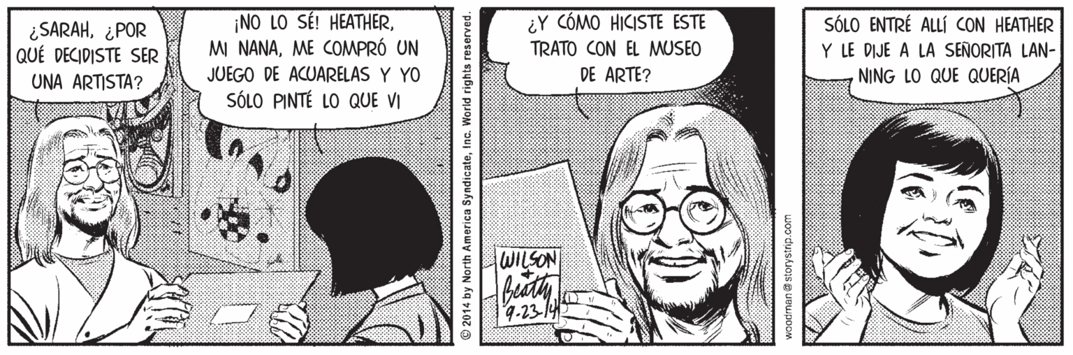 Smile OCR: ¿SARAH¿POR QUÉ DECIDISTE SER UNA ARTISTA? NO LO SÉ! HEATHERME COMPRÓ UN ¿Y CÓMO HICISTE ESTE TRATO CON EL MUSEO DE ARTE? SÓLO ENTRÉ ALLÍÍ CON HEATHER Y LE DIJE A LA SEÑORITA LAN- NING LO QUE QUERÍA JUEGO DE ACUARELAS Y YO SÓLO PINTÉ LO QUE VI WILSON 9.23-14 © 2014 by North America SyndicateInc. World rights reserved. ¿SARAH¿POR QUÉ DECIDISTE SER UNA ARTISTA? NO LO SÉ! HEATHERMI NANAME COMPRÓ UN ¿Y CÓMO HICISTE ESTE TRATO CON EL MUSEO DE ARTE? SÓLO ENTRÉ ALLÍÍ CON HEATHER Y LE DIJE A LA SEÑORITA LAN- NING LO QUE QUERÍA JUEGO DE ACUARELAS Y YO SÓLO PINTÉ LO QUE VI WILSON 9.23-14 © 2014 by North America SyndicateInc. World rights reserved.