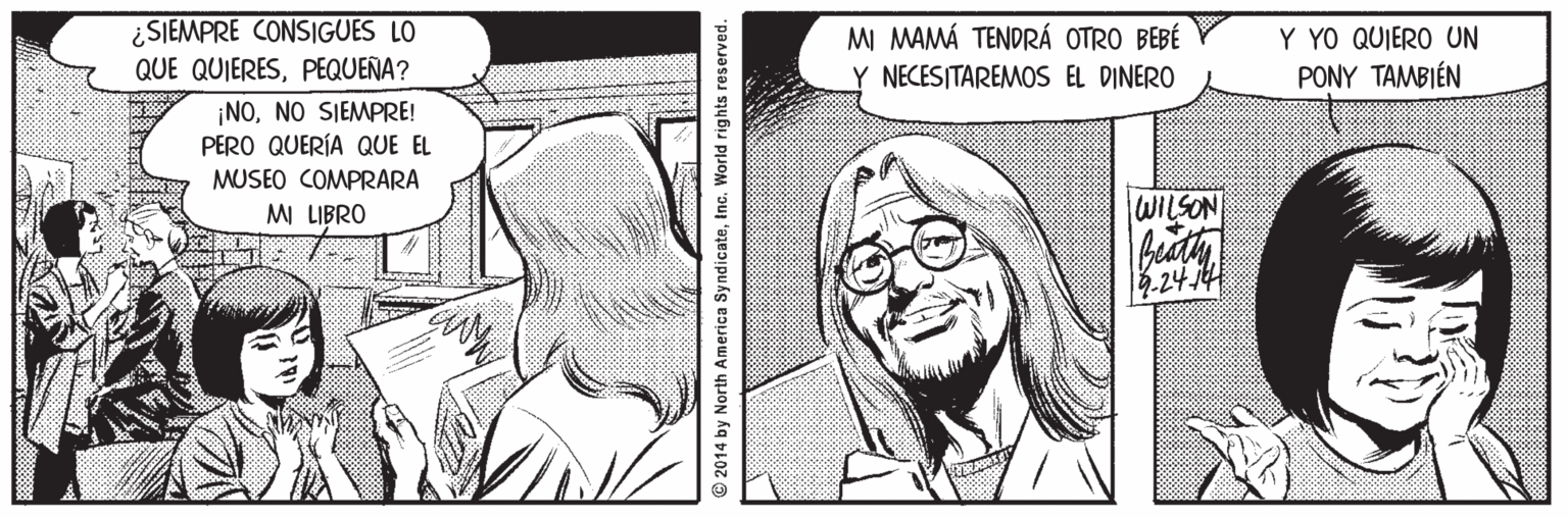 White OCR: ¿SIEMPRE CONSIGUES LO QUE QUIERESPEQUEÑA? M MAMÁ TENDRÁ OTRO BEBÉ Y NECESITAREMOS EL DINERO Y YO QUIERO UN PONY TAMBIÉN ¡NONO SIEMPRE! PERO QUERÍA QUE EL MUSEO COMPRARA MI LIBRO WILSON 18.2474 © 2014 by North America SyndicateInc. World rights reserved. ¿SIEMPRE CONSIGUES LO QUE QUIERESPEQUEÑA? M MAMÁ TENDRÁ OTRO BEBÉ Y NECESITAREMOS EL DINERO Y YO QUIERO UN PONY TAMBIÉN ¡NONO SIEMPRE! PERO QUERÍA QUE EL MUSEO COMPRARA MI LIBRO WILSON 18.2474 © 2014 by North America SyndicateInc. World rights reserved.