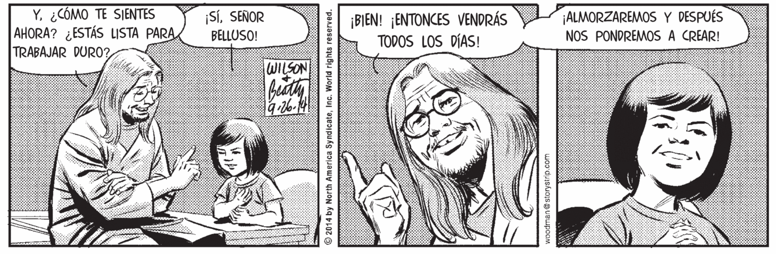 Smile OCR: Y¿CÓMO TE SIENTES AHORA? ¿ESTÁS LISTA PARA TRABAJAR DURO0? ¡ALMORZAREMOS Y DESPUÉS NOS PONDREMOS A CREAR! ¡SISEÑOR ¡BIEN! ¡ENTONCES VENDRÁS TODOS LOS DÍAS! BELLUSO! WILSON 2014 by North America SyndicateInc. World rights reserved. woodman@storystrip.com Y¿CÓMO TE SIENTES AHORA? ¿ESTÁS LISTA PARA TRABAJAR DURO0? ¡ALMORZAREMOS Y DESPUÉS NOS PONDREMOS A CREAR! ¡SISEÑOR ¡BIEN! ¡ENTONCES VENDRÁS TODOS LOS DÍAS! BELLUSO! WILSON 2014 by North America SyndicateInc. World rights reserved. woodman@storystrip.com