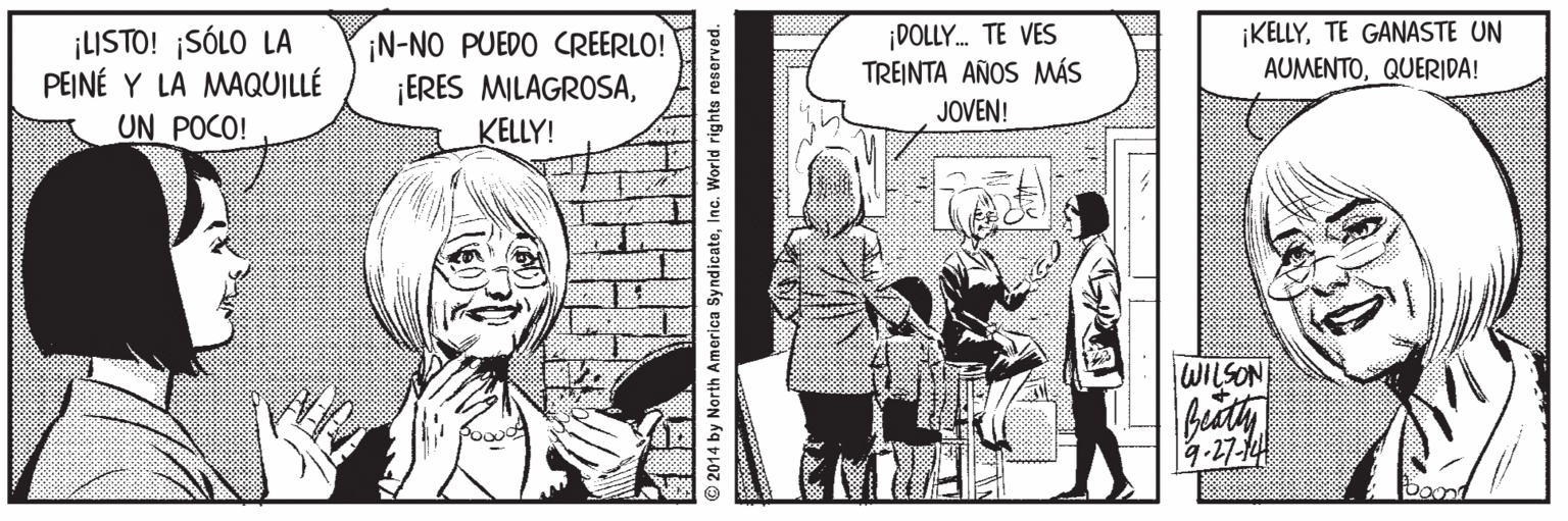 Interaction OCR: ¡LISTO! ¡SÓLO LA PEINÉ Y LA MAQUILLÉ ¡N-NO PUEDO CREERLO! ¡ERES MILAGROSAKELLY! ¡DOLLY. TE VES TREINTA AÑOS MÁS JOVEN! ¡KELLYTE GANASTE UN AUMENTOQUERIDA! UN POCO! WILSON 9-27-14 2014 by North America SyndicateInc. World rights reserved. ¡LISTO! ¡SÓLO LA PEINÉ Y LA MAQUILLÉ ¡N-NO PUEDO CREERLO! ¡ERES MILAGROSAKELLY! ¡DOLLY. TE VES TREINTA AÑOS MÁS JOVEN! ¡KELLYTE GANASTE UN AUMENTOQUERIDA! UN POCO! WILSON 9-27-14 2014 by North America SyndicateInc. World rights reserved.