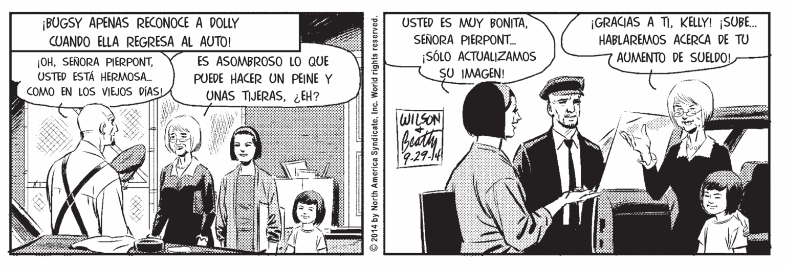 Conversation OCR: ¡BUGSY APENAS RECONOCE A DOLLY CUANDO ELLA REGRESA AL AUTO! USTED ES MUY BONITAKELLY! ¡SUBE. SEÑORA PIERPON.. SÓLO ACTUALIZAMOS SU IMAGEN! HABLAREMOS ACERCA DE TU ES ASOMBROSO LO QUE AUMENTO DE SUELDO! ¡OHUSTED ESTÁ HERMOSA. COMO EN LOS VIEJOS DÍASI PUEDE HACER UN PEINE Y UNAS TIJERAS¿EH? WILSON 9-29-14 2014 by North America SyndicateInc. World rights reserved. ¡BUGSY APENAS RECONOCE A DOLLY CUANDO ELLA REGRESA AL AUTO! USTED ES MUY BONITA¡GRACIAS A TIKELLY! ¡SUBE. SEÑORA PIERPON.. SÓLO ACTUALIZAMOS SU IMAGEN! HABLAREMOS ACERCA DE TU ES ASOMBROSO LO QUE AUMENTO DE SUELDO! ¡OHSEÑORA PIERPONTUSTED ESTÁ HERMOSA. COMO EN LOS VIEJOS DÍASI PUEDE HACER UN PEINE Y UNAS TIJERAS¿EH? WILSON 9-29-14 2014 by North America SyndicateInc. World rights reserved.