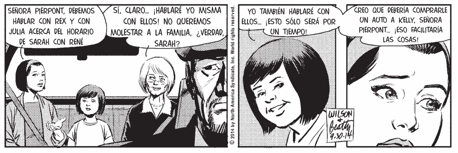 Mammal OCR: SíCLARO. ¡HABLARÉ YO MISMA CON ELLOS! NO QUEREMOS MOLESTAR A LA FAMILIASARAH? YO TAMBIÉN HABLARÉ CON ELLOS. ESTO SÓLO SERÁ POR UN TIEMPO! CREO QUE DEBERÍA COMPRARLE UN AUTO A KELLYSEÑORA PIERPONT. ¡ESO FACILITARÍA SEÑORA PIERPONTDEBEMOS HABLAR CON REX Y CON JULJA ACERCA DEL HORARIO DE SARAH CON RENÉ LAS COSAS! WILSON buath 90-14 © 2014 by North America SyndicateInc. World rights reserved. SíCLARO. ¡HABLARÉ YO MISMA CON ELLOS! NO QUEREMOS MOLESTAR A LA FAMILIASARAH? YO TAMBIÉN HABLARÉ CON ELLOS. ESTO SÓLO SERÁ POR UN TIEMPO! CREO QUE DEBERÍA COMPRARLE UN AUTO A KELLYSEÑORA PIERPONT. ¡ESO FACILITARÍA SEÑORA PIERPONTDEBEMOS HABLAR CON REX Y CON JULJA ACERCA DEL HORARIO DE SARAH CON RENÉ LAS COSAS! WILSON buath 90-14 © 2014 by North America SyndicateInc. World rights reserved.