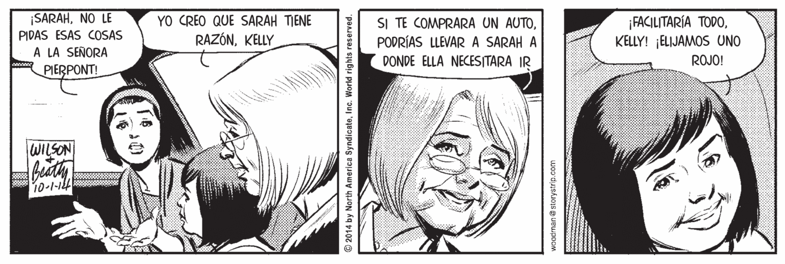 Organism OCR: SARAHNO LE PIDAS ESAS COSAS A LA SEÑORA PIERPONT! YO CREO QUE SARAH TIENE RAZÓNKELLY SI TE COMPRARA UN AUTOPODRÍAS LLEVARA SARAH A DONDE ELLA NECESITARA IR ¡FACILITARÍA TODOKELLY! ¡ELIJAMOS UNO ROJO! WILSON 2014 by North America SyndicateInc. World rights reserved. woodman@ storystrip.com SARAHNO LE PIDAS ESAS COSAS A LA SEÑORA PIERPONT! YO CREO QUE SARAH TIENE RAZÓNKELLY SI TE COMPRARA UN AUTOPODRÍAS LLEVARA SARAH A DONDE ELLA NECESITARA IR ¡FACILITARÍA TODOKELLY! ¡ELIJAMOS UNO ROJO! WILSON 2014 by North America SyndicateInc. World rights reserved. woodman@ storystrip.com