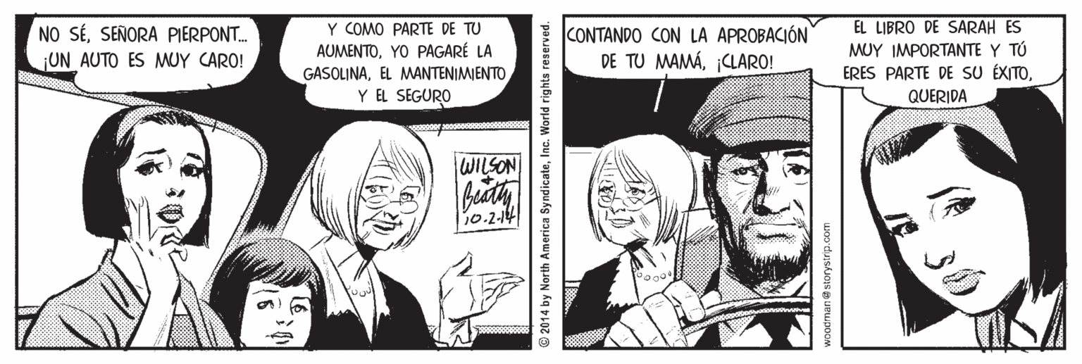 Comic book OCR: EL LIBRO DE SARAH ES MUY IMPORTANTE Y TÚ ERES PARTE DE SU ÉXITOY COMO PARTE DE TU NO SÉSEÑORA PIERPONT. UN AUTO ES MUY CARO! AUMENTOYO PAGARÉ LA GASOLINAEL MANTENIMIENTO Y EL SEGURO CONTANDO CON LA APROBACIÓN DE TU MAMÁCLARO! QUERIDA WILSON 10.2-14 2014 by North America SyndicateInc. World rights reserved. woodman@storystrip.com EL LIBRO DE SARAH ES MUY IMPORTANTE Y TÚ ERES PARTE DE SU ÉXITOY COMO PARTE DE TU NO SÉSEÑORA PIERPONT. UN AUTO ES MUY CARO! AUMENTOYO PAGARÉ LA GASOLINAEL MANTENIMIENTO Y EL SEGURO CONTANDO CON LA APROBACIÓN DE TU MAMÁCLARO! QUERIDA WILSON 10.2-14 2014 by North America SyndicateInc. World rights reserved. woodman@storystrip.com