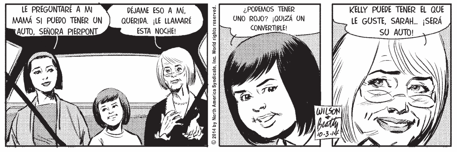 Mammal OCR: LE PREGUNTARÉA M MAMÁ SI PUEDO TENER UN AUTOSEÑORA PIERPONT DÉJAME ESO A MíQUERIDA. ¡LE LLAMARÉ ESTA NOCHE! ¿PODEMOS TENER UNO ROJO? ¡QUIZÁ UN KELLY PUEDE TENER EL QUE LE GUSTESARAH. ¡SERÁ SU AUTO! CONVERTIBLE! WILSON T10-3-14 © 2014 by North America SyndicateInc. World rights reserved. LE PREGUNTARÉA M MAMÁ SI PUEDO TENER UN AUTOSEÑORA PIERPONT DÉJAME ESO A MíQUERIDA. ¡LE LLAMARÉ ESTA NOCHE! ¿PODEMOS TENER UNO ROJO? ¡QUIZÁ UN KELLY PUEDE TENER EL QUE LE GUSTESARAH. ¡SERÁ SU AUTO! CONVERTIBLE! WILSON T10-3-14 © 2014 by North America SyndicateInc. World rights reserved.