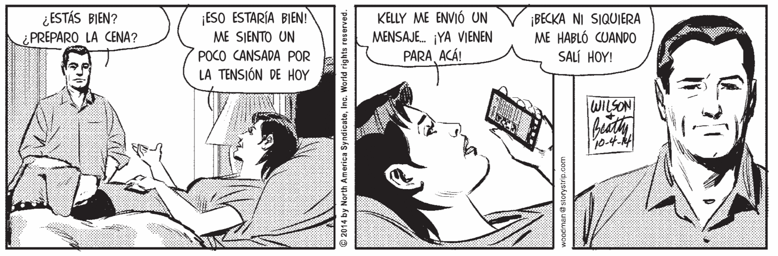 Organism Faces (1) OCR: ¿ ESTÁS BIEN? PREPARO LA CENA? ¡ESO ESTARÍA BIEN! ME SIENTO UN KELLY ME ENVIÓ UN MENSAJE. ¡YA VIENEN PARAACÁ! ¡BECKA NI SIQUIERA ME HABLÓ CUANDO SALÍ HOY! POCO CANSADA POR LA TENSIÓN DE HOY WILSON beaty @ 2014 by North America SyndicateInc. World rights reserved. ¿ ESTÁS BIEN? PREPARO LA CENA? ¡ESO ESTARÍA BIEN! ME SIENTO UN KELLY ME ENVIÓ UN MENSAJE. ¡YA VIENEN PARAACÁ! ¡BECKA NI SIQUIERA ME HABLÓ CUANDO SALÍ HOY! POCO CANSADA POR LA TENSIÓN DE HOY WILSON beaty @ 2014 by North America SyndicateInc. World rights reserved.