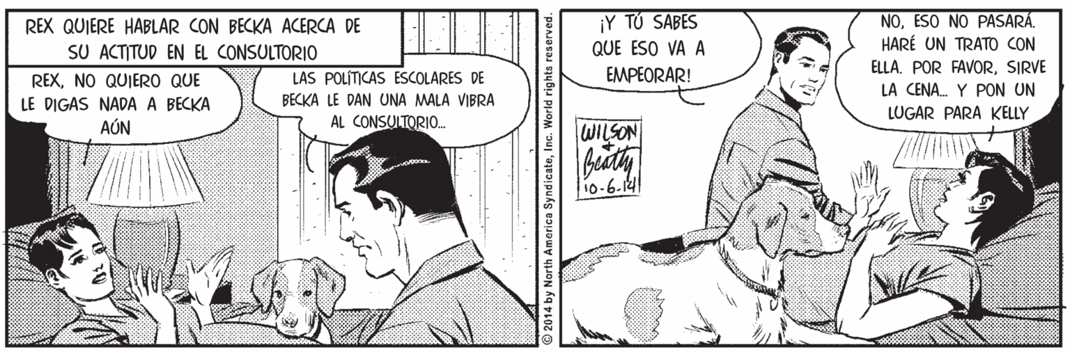 Line OCR: NOESO NO PASARÁ. HARÉ UN TRATO CON REX QUIERE HABLAR CON BECKA ACERCA DE ¡Y TÚ SABES SU ACTITUD EN EL CONSULTORIO QUE ESO VA A ELLA. POR FAVORSIRVE LA CENA. Y PON UN LUGAR PARA KELLY EMPEORAR! REXNO QUIERO QUE LE DIGAS NADA A BECKA AÚN LAS POLÍTICAS ESCOLARES DE BECKA LE DAN UNA MALA VIBRA AL CONSULTORIO. WILSON 10-6.14 2014 by North America SyndicateInc. World rights a NOESO NO PASARÁ. HARÉ UN TRATO CON REX QUIERE HABLAR CON BECKA ACERCA DE ¡Y TÚ SABES SU ACTITUD EN EL CONSULTORIO QUE ESO VA A ELLA. POR FAVORSIRVE LA CENA. Y PON UN LUGAR PARA KELLY EMPEORAR! REXNO QUIERO QUE LE DIGAS NADA A BECKA AÚN LAS POLÍTICAS ESCOLARES DE BECKA LE DAN UNA MALA VIBRA AL CONSULTORIO. WILSON 10-6.14 2014 by North America SyndicateInc. World rights a