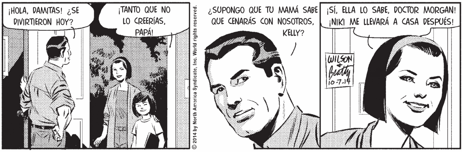 Jaw OCR: ¡HOLADAMITAS! ¿SE DIVIRTIERON HOY? ¡TANTO QUE NO LO CREERÍASPAPÁ! ¿SUPONGO QUE TU MAMÁ SABE SíDOCTOR MORGAN! QUE CENARÁS CON NOSOTROS¡NIKI ME LLEVARÁ A CASA DESPUÉS! KELLY? WILSON i0-7.14 2014 by North America SyndicateInc. World rights reserved. ¡HOLADAMITAS! ¿SE DIVIRTIERON HOY? ¡TANTO QUE NO LO CREERÍASPAPÁ! ¿SUPONGO QUE TU MAMÁ SABE SíELLA LO SABEDOCTOR MORGAN! QUE CENARÁS CON NOSOTROS¡NIKI ME LLEVARÁ A CASA DESPUÉS! KELLY? WILSON i0-7.14 2014 by North America SyndicateInc. World rights reserved.