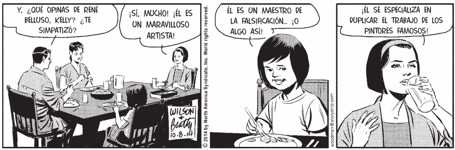 Sharing OCR: Y¿QUÉ OPINAS DE RENÉ jÉL SE ESPECIALIZA EN BELLUSOKELLY? ¿TE SIMPATIZÓ? SÍMUCHO! ¡ÉL ES UN MARAVILLOSO ÉL ES UN MAESTRO DE LA FALSIACACIÓN. j0 ALGO ASÍ! DUPLICAR EL TRABAJO DE LOS PINTORES FAMOSOS! ARTISTA! WILSON 1o-8-14 O2014 by North America SyndicateInc. World rights reserved. Y¿QUÉ OPINAS DE RENÉ jÉL SE ESPECIALIZA EN BELLUSOKELLY? ¿TE SIMPATIZÓ? SÍMUCHO! ¡ÉL ES UN MARAVILLOSO ÉL ES UN MAESTRO DE LA FALSIACACIÓN. j0 ALGO ASÍ! DUPLICAR EL TRABAJO DE LOS PINTORES FAMOSOS! ARTISTA! WILSON 1o-8-14 O2014 by North America SyndicateInc. World rights reserved.