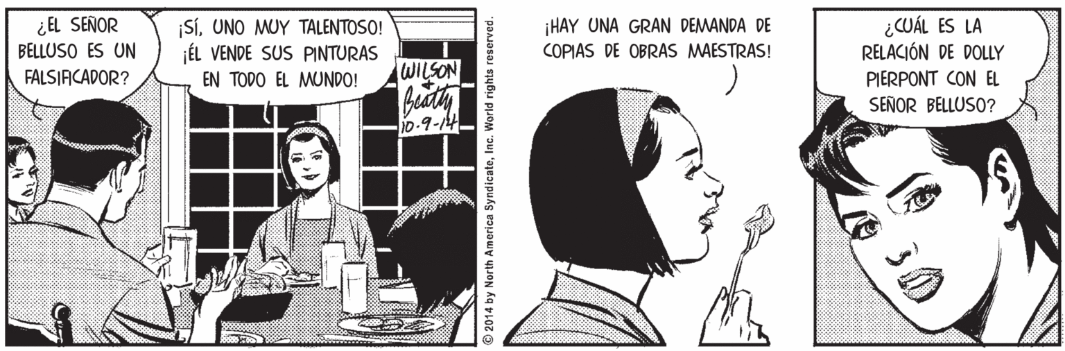 Publication OCR: ¿ EL SEÑOR BELLUSO ES UN SíUNO MUY TALENTOSO! ÉL VENDE SUS PINTURAS EN TODO EL MUNDO! ¡HAY UNA GRAN DEMANDA DE COPIAS DE OBRAS MAESTRAS! ¿CUÁL ES LA RELACIÓN DE DOLLY FALSIACADOR? WILSON PIERPONT CON EL SEÑOR BELLUSO? 10.9-14 2014 by North America SyndicateInc. World rights reserved. ¿ EL SEÑOR BELLUSO ES UN SíUNO MUY TALENTOSO! ÉL VENDE SUS PINTURAS EN TODO EL MUNDO! ¡HAY UNA GRAN DEMANDA DE COPIAS DE OBRAS MAESTRAS! ¿CUÁL ES LA RELACIÓN DE DOLLY FALSIACADOR? WILSON PIERPONT CON EL SEÑOR BELLUSO? 10.9-14 2014 by North America SyndicateInc. World rights reserved.
