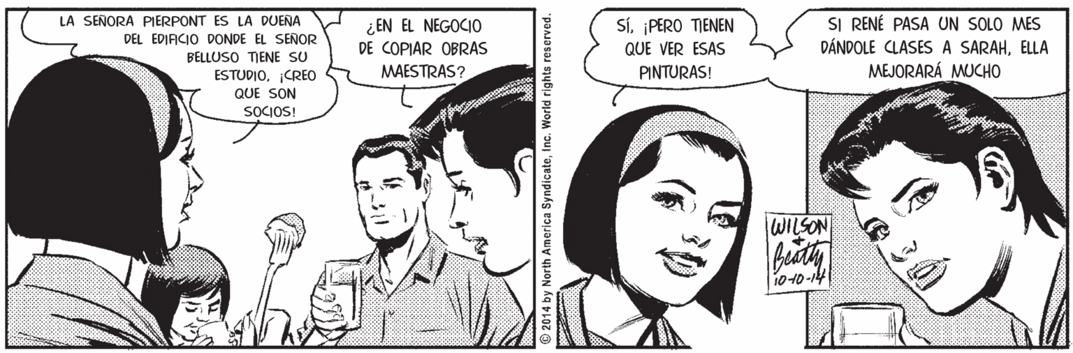 Font OCR: SI RENÉ PASA UN SOLO MES DÁNDOLE CLASES A SARAHELLA MEJORARÁ MUCHO LA SEÑORA PIERPONT ES LA DUENA Sí¡PERO TIENEN ¿EN EL NEGOCIO DE COPIAR OBRAS DEL EDIFICIO DONDE EL SEÑOR QUE VER ESAS BELLUSO TIENE SU ESTUDIOCREO MAESTRAS? PINTURAS! QUE SON SOCIOS! WILSON 1010-14 2014 by North America SyndicateInc. World rights reserved. SI RENÉ PASA UN SOLO MES DÁNDOLE CLASES A SARAHELLA MEJORARÁ MUCHO LA SEÑORA PIERPONT ES LA DUENA Sí¡PERO TIENEN ¿EN EL NEGOCIO DE COPIAR OBRAS DEL EDIFICIO DONDE EL SEÑOR QUE VER ESAS BELLUSO TIENE SU ESTUDIOCREO MAESTRAS? PINTURAS! QUE SON SOCIOS! WILSON 1010-14 2014 by North America SyndicateInc. World rights reserved.