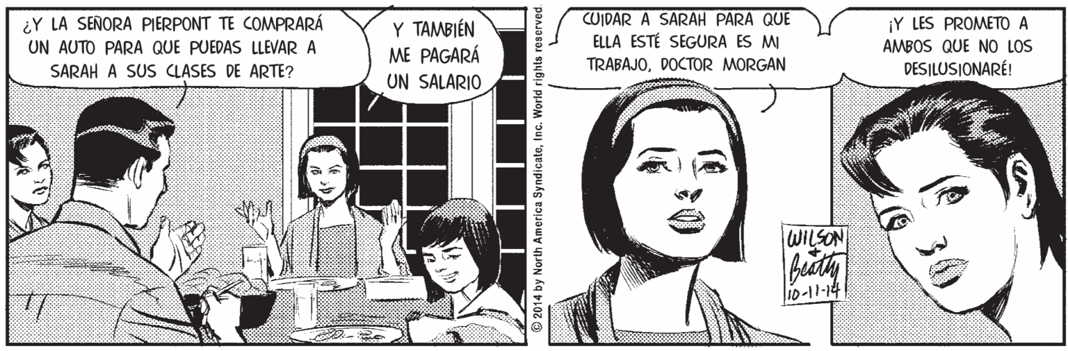 Font Faces (3) OCR: ¿Y LA SEÑORA PIERPONT TE COMPRARÁ UN AUTO PARA QUE PUEDAS LLEVAR A SARAH A SUS CLASES DE ARTE? Y TAMBIÉN ME PAGARÁ CUIDAR A SARAH PARA QUE ELLA ESTÉ SEGURA ES MI ¡Y LES PROMETO A AMBOS QUE NO LOS DESILUSIONARÉ! TRABAJODOCTOR MORGAN UN SALARIO WILSON 10-11-14 © 2014 by North America SyndicateInc. World rights re ¿Y LA SEÑORA PIERPONT TE COMPRARÁ UN AUTO PARA QUE PUEDAS LLEVAR A SARAH A SUS CLASES DE ARTE? Y TAMBIÉN ME PAGARÁ CUIDAR A SARAH PARA QUE ELLA ESTÉ SEGURA ES MI ¡Y LES PROMETO A AMBOS QUE NO LOS DESILUSIONARÉ! TRABAJODOCTOR MORGAN UN SALARIO WILSON 10-11-14 © 2014 by North America SyndicateInc. World rights re
