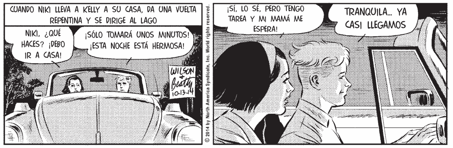 Comics OCR: SíPERO TENGO TAREA Y M MAMÁ ME ESPERA! CUANDO NIKI LLEVA A KELLY A SU CASADA UNA VUELTA TRANQUILA. YA REPENTINA Y SE DIRIGE AL LAGO CASI LLEGAMOS NIKI¿QUÉ HACES? DEBO IR A CASA! ¡SÓLO TOMARÁ UNOS MINUTOS! ESTA NOCHE ESTÁ HERMOSA! WILSON 1013.14 © 2014 by North America SyndicateInc. World rights reserved. SíLO SÉPERO TENGO TAREA Y M MAMÁ ME ESPERA! CUANDO NIKI LLEVA A KELLY A SU CASADA UNA VUELTA TRANQUILA. YA REPENTINA Y SE DIRIGE AL LAGO CASI LLEGAMOS NIKI¿QUÉ HACES? DEBO IR A CASA! ¡SÓLO TOMARÁ UNOS MINUTOS! ESTA NOCHE ESTÁ HERMOSA! WILSON 1013.14 © 2014 by North America SyndicateInc. World rights reserved.