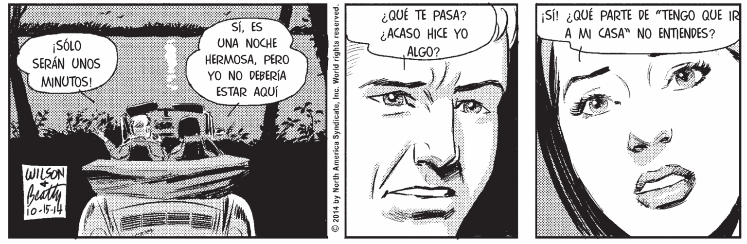 Cartoon OCR: SíES UNA NOCHE ¿QUÉ TE PASA? ¿ACASO HICE YO ALGO? SI! ¿QUÉ PARTE DE "TENGO QUE IR A MI CASA" NO ENTIENDES? ¡SÓLO SERÁN UNOS HERMOSAPERO YO NO DEBERÍA ESTAR AQUÍ MINUTOS! WILSON buty io-15-14 2014 by North America SyndicateInc. World rights reserved. SíES UNA NOCHE ¿QUÉ TE PASA? ¿ACASO HICE YO ALGO? SI! ¿QUÉ PARTE DE "TENGO QUE IR A MI CASA" NO ENTIENDES? ¡SÓLO SERÁN UNOS HERMOSAPERO YO NO DEBERÍA ESTAR AQUÍ MINUTOS! WILSON buty io-15-14 2014 by North America SyndicateInc. World rights reserved.