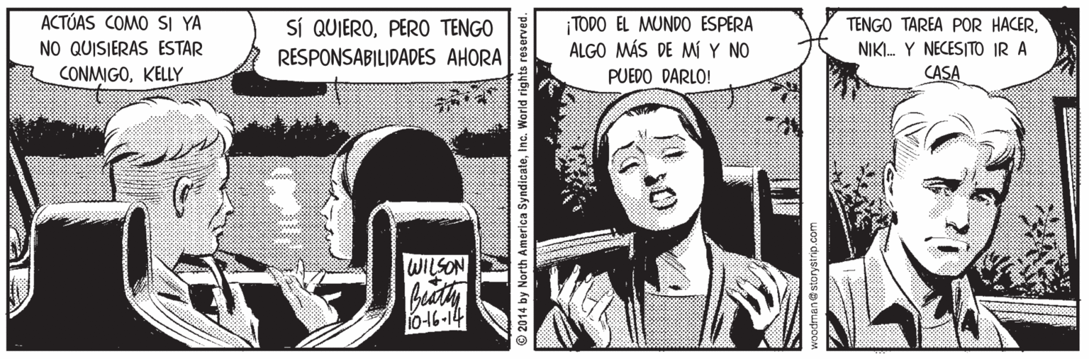 Illustration OCR: ACTÚAS COMO SI YA NO QUISIERAS ESTAR SÍ QUIEROPER0 TENGO RESPONSABILIDADES AHORA TODO EL MUNDO ESPERA ALGO MÁS DE MÍ Y NO TENGO TAREA POR HACERNIKI. Y NECESITO IR A CONMIGOKELLY PUEDO DARLO! CASA WILSON biaty 0-16-14 © 2014 by North America SyndicateInc. World ri woodman@storystrip.com ACTÚAS COMO SI YA NO QUISIERAS ESTAR SÍ QUIEROPER0 TENGO RESPONSABILIDADES AHORA TODO EL MUNDO ESPERA ALGO MÁS DE MÍ Y NO TENGO TAREA POR HACERNIKI. Y NECESITO IR A CONMIGOKELLY PUEDO DARLO! CASA WILSON biaty 0-16-14 © 2014 by North America SyndicateInc. World ri woodman@storystrip.com