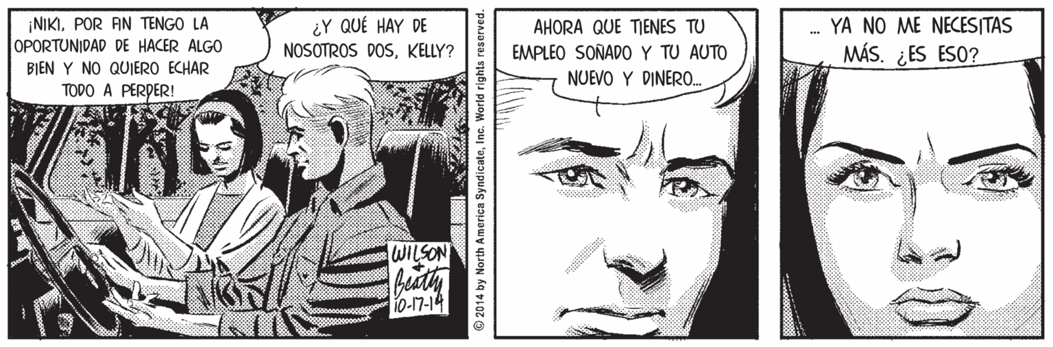 Mammal OCR: ¡NIKIPOR AN TENGO LA OPORTUNIDAD DE HACER ALGO ¿Y QUÉ HAY DE NOSOTROS DOSKELLY? YA NO ME NECESITAS AHORA QUE TIENES TU EMPLEO SOÑADO Y TU AUTO NUEVO Y DINERO.. MÁS. ¿ES ESO? BIEN Y NO QUIERO ECHAR TODO A PERPER! NOSTIM 10-17-14 © 2014 by North America SyndicateInc. World rights reserved. ¡NIKIPOR AN TENGO LA OPORTUNIDAD DE HACER ALGO ¿Y QUÉ HAY DE NOSOTROS DOSKELLY? YA NO ME NECESITAS AHORA QUE TIENES TU EMPLEO SOÑADO Y TU AUTO NUEVO Y DINERO.. MÁS. ¿ES ESO? BIEN Y NO QUIERO ECHAR TODO A PERPER! NOSTIM 10-17-14 © 2014 by North America SyndicateInc. World rights reserved.