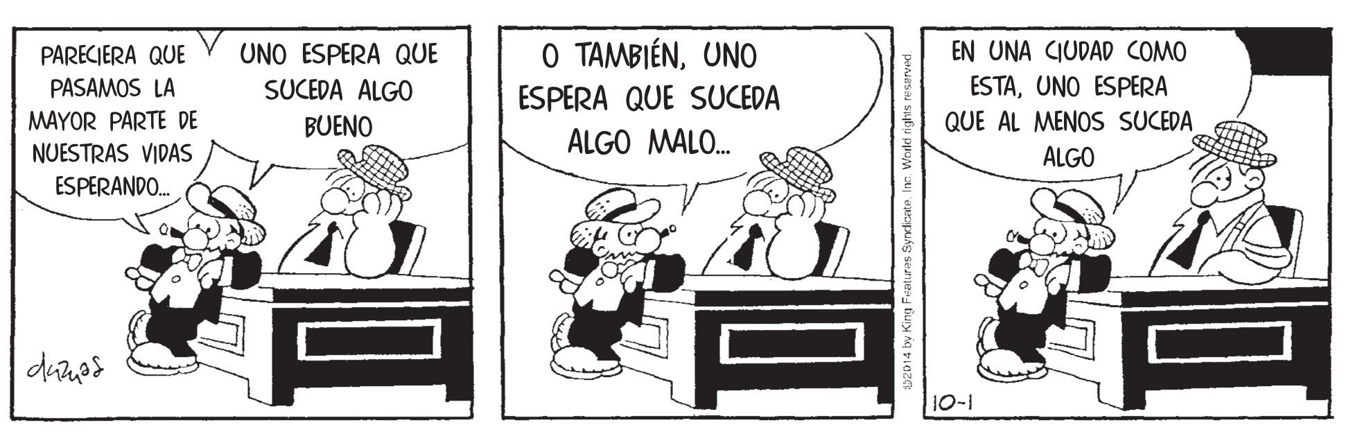 Parallel OCR: UNO ESPERA QUE O TAMBIÉNUNO EN UNA CIUDAD COMO PARECIERA QUE PASAMOS LA MAYOR PARTE DE SUCEDA ALGO ESPERA QUE SUCEDA ESTAUNO ESPERA BUENO QUE AL MENOS SUCEDA ALGO MALO. NUESTRAS VIDAS ESPERANDO. ALGO 10-1 2014 by King Featuras Syndicate. Ino UNO ESPERA QUE O TAMBIÉNUNO EN UNA CIUDAD COMO PARECIERA QUE PASAMOS LA MAYOR PARTE DE SUCEDA ALGO ESPERA QUE SUCEDA ESTAUNO ESPERA BUENO QUE AL MENOS SUCEDA ALGO MALO. NUESTRAS VIDAS ESPERANDO. ALGO 10-1 2014 by King Featuras Syndicate. Ino