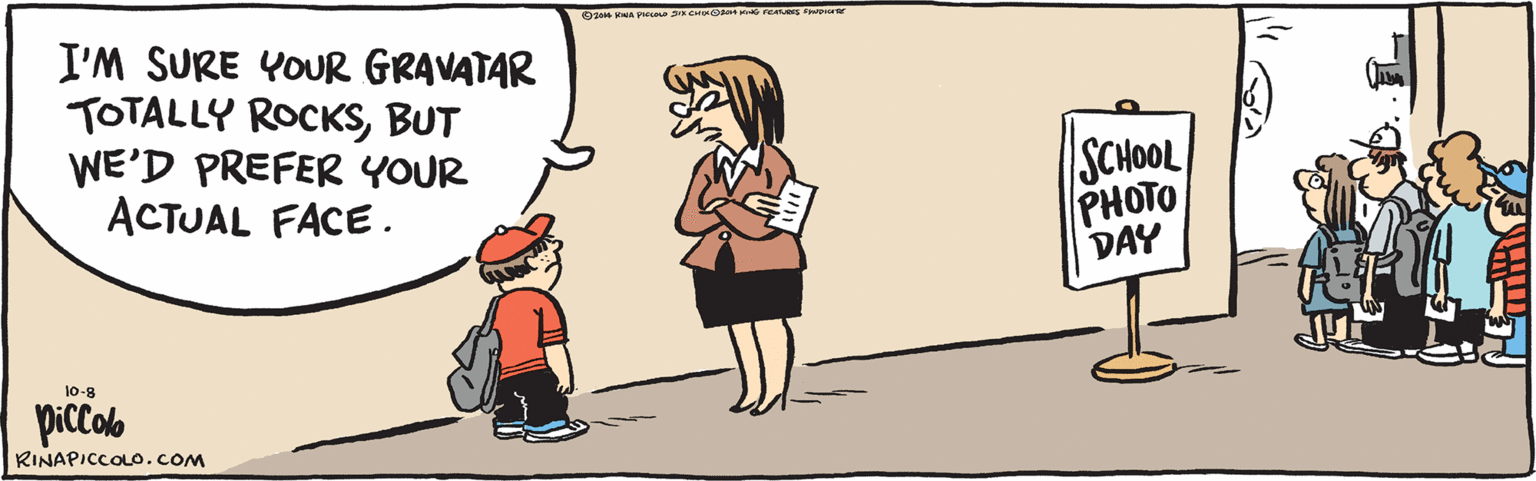 Art OCR: I'M SURE YOUR GRAVATAR TOTALLY ROCKSBUT WE'D PREFER YOUR ACTUAL FACE. SCHOOL PHOTO DAY 10-8 ©2014 RINA PIccOLo SIXCHIXO2014 KING FEATURES SYNDICATE RINAPICCOLO.COM I'M SURE YOUR GRAVATAR TOTALLY ROCKSBUT WE'D PREFER YOUR ACTUAL FACE. SCHOOL PHOTO DAY 10-8 ©2014 RINA PIccOLo SIXCHIXO2014 KING FEATURES SYNDICATE RINAPICCOLO.COM