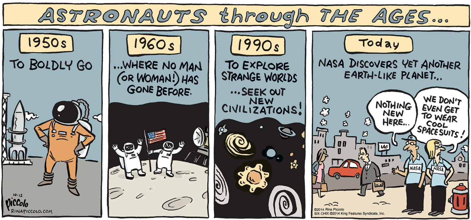 Animated cartoon OCR: ASTRONAUTS through THE AGES... Today 1950s (1960s 1990s TO EXPLORE STRANGE WORLDS NASA DISCOVERS YET ANOTHER EARTH-LIKE PLANET... TO BOLDLY GO ..WHERE NO MAN (OR WOMAN!) HAS GONE BEFORE. ... SEEK OUT NEW CIVILIZATIONS! WE DON'T NOTHING EVEN GET TO WEAR COOL SPACE SUITS! NEW O HERE... NASA 10-12 ?? piccolo c2014 Rina P 4King Features SyndicateInc. RINAPICCOLOCOM ASTRONAUTS through THE AGES... Today 1950s (1960s 1990s TO EXPLORE STRANGE WORLDS NASA DISCOVERS YET ANOTHER EARTH-LIKE PLANET... TO BOLDLY GO ..WHERE NO MAN (OR WOMAN!) HAS GONE BEFORE. ... SEEK OUT NEW CIVILIZATIONS! WE DON'T NOTHING EVEN GET TO WEAR COOL SPACE SUITS! NEW O HERE... NASA 10-12 ?? piccolo c2014 Rina P 4King Features SyndicateInc. RINAPICCOLO