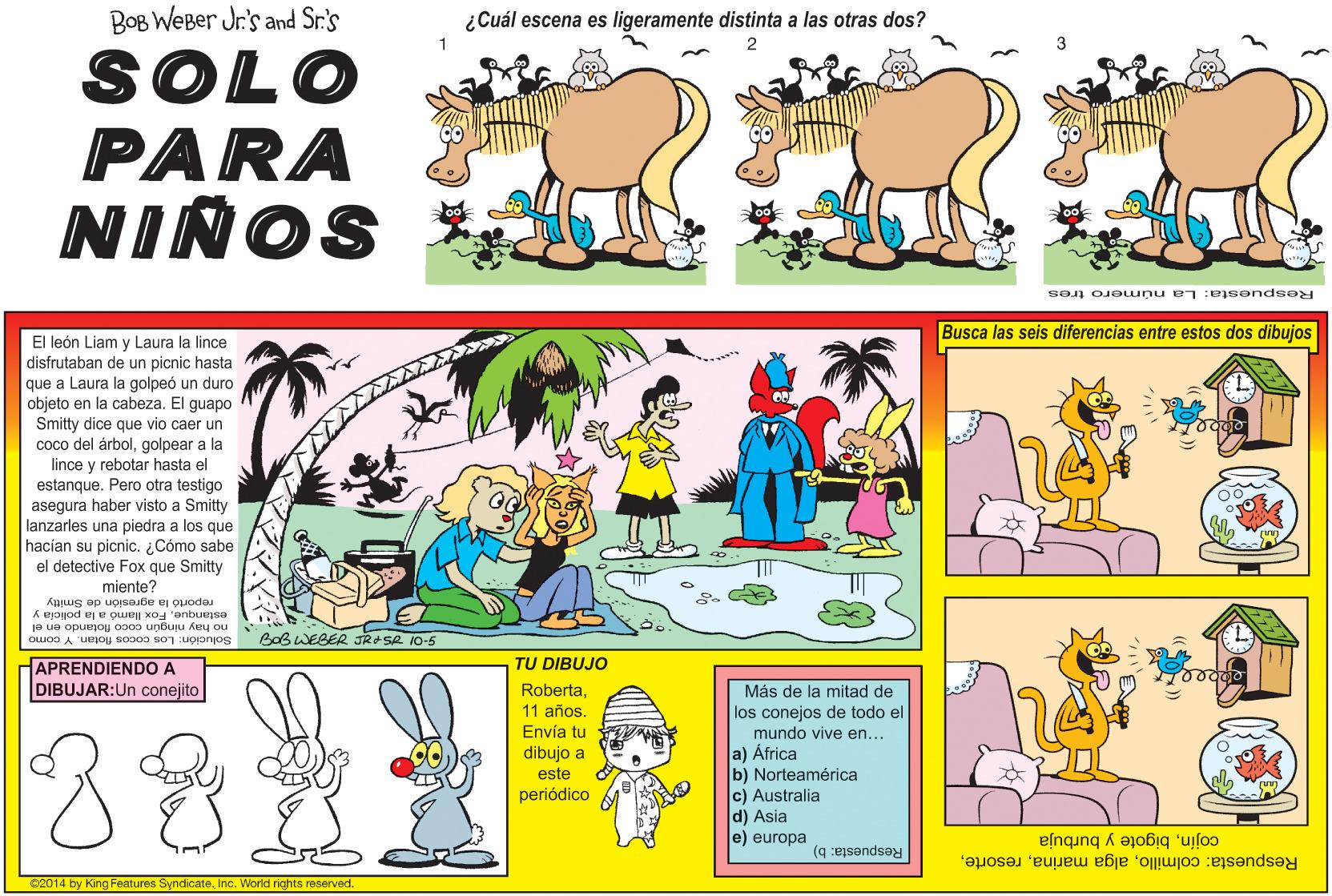 Adaptation OCR: BOB WEBer Jr's and Sr.'s ¿Cuál escena es ligeramente distinta a las otras dos? SOLO PARA NIÑOS * Respuesta: La n úmero tres Busca las seis diferencias entre estos dos dibujos El león Liam y Laura la lince disfrutaban de un picnic hasta que a Laura la golpeó un duro objeto en la cabeza. El guapo Smitty dice que vio caer un Smitty coco del árbolgolpear a la lince y rebotar hasta estanque. Pero otra testigo asegura haber visto a Smitty lanzarles una piedra a los que hacian su picnic. ¿Cómo sabe el detective Fox que Smitty el miente? reportó la agresión de Smitty estanqueFox llamó a la policia y no hay ningún coco flotando en el Solución: Los cocos flotan. Y como BOBWEBER JROSR 10-5 APRENDIENDO A DIBUJAR:Un conejito TU DIBUJO Más de la mitad de los conejos de todo el Roberta11 años. Envía tu dibujo a este mundo vive en... a) África b) Norteamérica c) Australia d) Asia e) europa periódico cojínbigote y burbuja Respuesta: b) 02014 by King Features SyndicateInc. World rights reserved Respuesta: colmilloBOB WEBer Jr's and Sr.'s ¿Cuál escena es ligeramente distinta a las otras dos? SOLO PARA NIÑOS * Respuesta: La n úmero tres Busca las seis diferencias entre estos dos dibujos El león Liam y Laura la lince disfrutaban de un picnic hasta que a Laura la golpeó un duro objeto en la cabeza. El guapo Smitty dice que vio caer un Smitty coco del árbolgolpear a la lince y rebotar hasta estanque. Pero otra testigo asegura haber visto a Smitty lanzarles una piedra a los que hacian su picnic. ¿Cómo sabe el detective Fox que Smitty el miente? reportó la agresión de Smitty estanqueFox llamó a la policia y no hay ningún coco flotando en el Solución: Los cocos flotan. Y como BOBWEBER JROSR 10-5 APRENDIENDO A DIBUJAR:Un conejito TU DIBUJO Más de la mitad de los conejos de todo el Roberta11 años. Envía tu dibujo a este mundo vive en... a) África b) Norteamérica c) Australia d) Asia e) europa periódico cojínbigote y burbuja Respuesta: b) 02014 by King Features SyndicateInc. World rights reserved Respuesta: colmilloalga marina