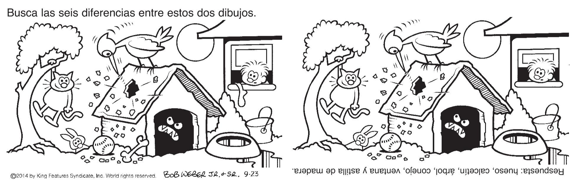 Font OCR: Busca las seis diferencias entre estos dos dibujos. Respuesta: huesoventana y astilla de madera. ©2014 by King Features Syndicate9-23 Busca las seis diferencias entre estos dos dibujos. Respuesta: huesoventana y astilla de madera. ©2014 by King Features SyndicateInc. World rights reserved. BoB WEBER JR+ SR